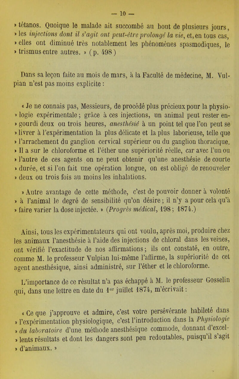 » tétanos. Quoique le malade ait succombé au bout de plusieurs jours, » les injections dont il s'agit ont peut-être prolongé la vie, et, en tous cas, » elles ont diminué très notablement les phénomènes spasmodiques, le » trismus entre autres. » (p. 498) Dans sa leçon faite au mois de mars, à la Faculté de médecine, M. Vul- pian n’est pas moins explicite : « Je ne connais pas, Messieurs, de procédé plus précieux pour la physio- » logie expérimentale ; grâce à ces injections, un animal peut rester en- * gourdi deux ou trois heures, anesthésié à un point tel que l’on peut se * livrer à l’expérimentation la plus délicate et la plus laborieuse, telle que » l’arrachement du ganglion cervical supérieur ou du ganglion thoracique. » Il a sur le chloroforme et l’éther une supériorité réelle, car avec l’un ou » l’autre de ces agents on ne peut obtenir qu’une anesthésie de courte » durée, et si l’on fait une opération longue, on est obligé de renouveler » deux ou trois fois au moins les inhalations. » Autre avantage de cette méthode, c’est de pouvoir donner à volonté * à l’animal le degré de sensibilité qu’on désire ; il n’y a pour cela qu’à » faire varier la dose injectée. » (Progrès médical, 198 ; 1874.) Ainsi, tous les expérimentateurs qui ont voulu, après moi, produire chez les animaux l’anesthésie à l’aide des injections de chloral dans les veines, ont vérifié l’exactitude de nos affirmations; ils ont constaté, en outre, comme M. le professeur Yulpian lui-même l’afTirme, la supériorité de cel agent anesthésique, ainsi administré, sur l’éther et le chloroforme. L’importance de ce résultat n’a pas échappé à M. le professeur Gosselin qui, dans une lettre en date du 1er juillet 1874, m’écrivait : « Ce que j’approuve et admire, c’est votre persévérante habileté dans » l’expérimentation physiologique, c’est l’introduction dans la Physiologie » du laboratoire d’une méthode anesthésique commode, donnant d’excel- » lents résultats et dont les dangers sont peu redoutables, puisqu’il s’agit » d’animaux. *