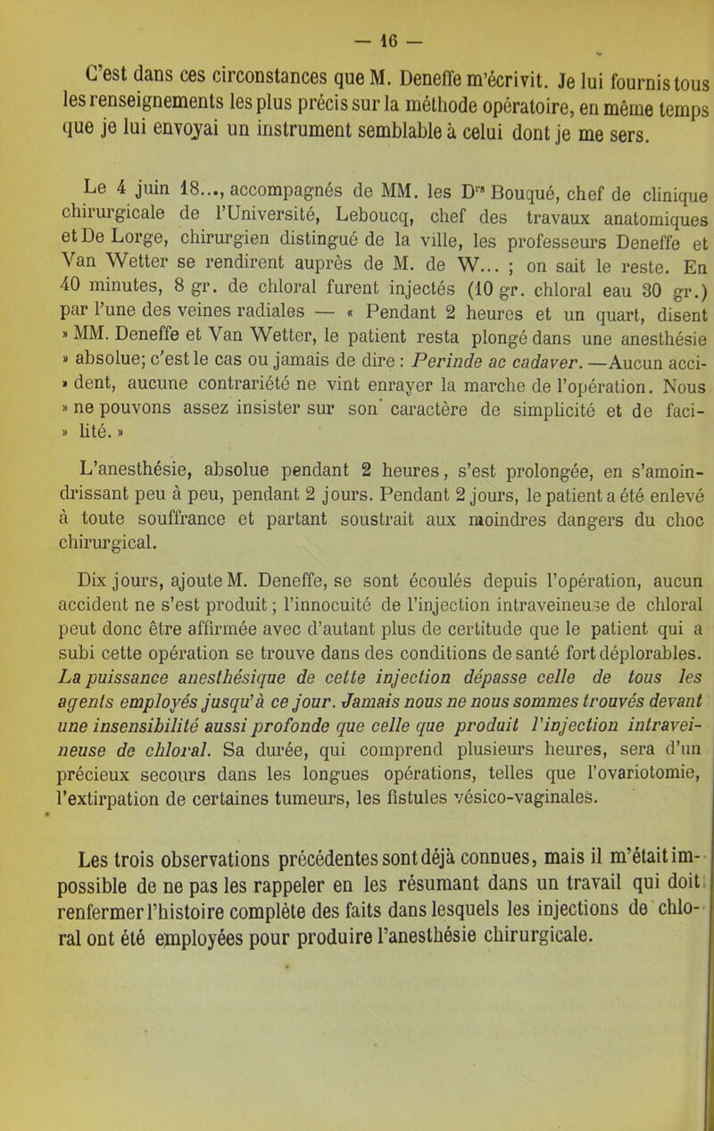 C’est dans ces circonstances que M. Deneffe m’écrivit. Je lui fournis tous les renseignements les plus précis sur la méthode opératoire, en même temps que je lui envoyai un instrument semblable à celui dont je me sers. Le 4 juin 18..., accompagnés de MM. les Drs Bouqué, chef de clinique chirurgicale de l’Université, Leboucq, chef des travaux anatomiques et De Lorge, chirurgien distingué de la ville, les professeurs Deneffe et Van Wetter se rendirent auprès de M. de W... ; on sait le reste. En 40 minutes, 8 gr. de chloral furent injectés (10 gr. chloral eau 30 gr.) par l’une des veines radiales — « Pendant 2 heures et un quart, disent » MM. Deneffe et Van Wetter, le patient resta plongé dans une anesthésie » absolue; c'est le cas ou jamais de dire : Perinde ac cadaver. —Aucun acci- » dent, aucune contrariété ne vint enrayer la marche de l’opération. Nous » ne pouvons assez insister sur son' caractère de simplicité et de faci- » lité. » L’anesthésie, absolue pendant 2 heures, s’est prolongée, en s’amoin- drissant peu à peu, pendant 2 jours. Pendant 2 jours, le patient a été enlevé à toute souffrance et partant soustrait aux moindres dangers du choc chirurgical. Dix jours, ajoute M. Deneffe, se sont écoulés depuis l’opération, aucun accident ne s’est produit ; l’innocuité de l’injection intraveineuse de chloral peut donc être affirmée avec d’autant plus de certitude que le patient qui a subi cette opération se trouve dans des conditions de santé fort déplorables. La puissance anesthésique de cette injection dépasse celle de tous les agents employés jusqu’à ce jour. Jamais nous ne nous sommes trouvés devant une insensibilité aussi profonde que celle que produit l’injection intravei- neuse de chloral. Sa durée, qui comprend plusieurs heures, sera d’un précieux secours dans les longues opérations, telles que l’ovariotomie, l’extirpation de certaines tumeurs, les fistules vésico-vaginaleS. Les trois observations précédentes sont déjà connues, mais il m’étaitim- possible de ne pas les rappeler en les résumant dans un travail qui doit renfermer l’histoire complète des faits dans lesquels les injections de chlo- ral ont été employées pour produire l’anesthésie chirurgicale.