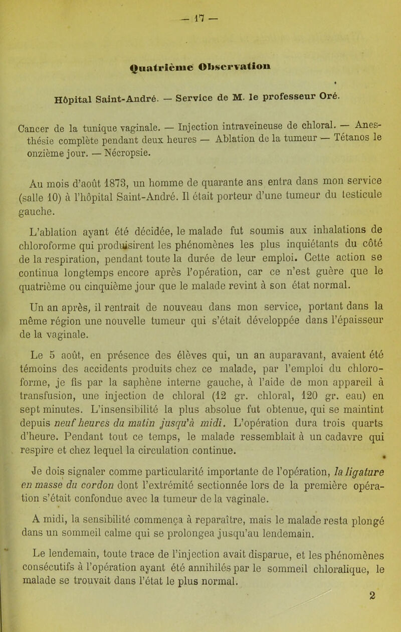 Quatrième Observation Hôpital Saint-André. — Service de M. le professeur Oré. Cancer de la tunique vaginale. — Injection intraveineuse de chloral. — Anes- thésie complète pendant deux heures — Ablation de la tumeur — Tétanos le onzième jour. — Nécropsie. Au mois d’août 1878, un homme de quarante ans entra dans mon service (salle 10) à l’hôpital Saint-André. Il était porteur d’une tumeur du testicule gauche. L’ablation ayant été décidée, le malade fut soumis aux inhalations de chloroforme qui produisirent les phénomènes les plus inquiétants du côté de la respiration, pendant toute la durée de leur emploi. Cette action se continua longtemps encore après l’opération, car ce n’est guère que le quatrième ou cinquième jour que le malade revint à son état normal. Un an après, il rentrait de nouveau dans mon service, portant dans la même région une nouvelle tumeur qui s’était développée dans l’épaisseur de la vaginale. Le 5 août, en présence des élèves qui, un an auparavant, avaient été témoins des accidents produits chez ce malade, par l’emploi du chloro- forme, je fis par la saphène interne gauche, à l’aide de mon appareil à transfusion, une injection de chloral (12 gr. chloral, 120 gr. eau) en sept minutes. L’insensibilité la plus absolue fut obtenue, qui se maintint depuis neuf heures du matin jusqu'à midi. L’opération dura trois quarts d’heure. Pendant tout ce temps, le malade ressemblait à un cadavre qui respire et chez lequel la circulation continue. Je dois signaler comme particularité importante de l’opération, la ligature en masse du cordon dont l’extrémité sectionnée lors de la première opéra- tion s’était confondue avec la tumeur de la vaginale. A midi, la sensibilité commença à reparaître, mais le malade resta plongé dans un sommeil calme qui se prolongea jusqu’au lendemain. Le lendemain, toute trace de l’injection avait disparue, et les phénomènes consécutifs à l’opération ayant été annihilés par le sommeil chloralique, le malade se trouvait dans l’état le plus normal. 2