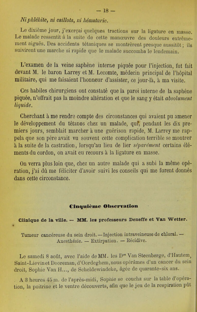 Ni phlébite, ni caillots, ni hématurie. Le dixième jour, j’exerçai quelques tractions sur la ligature en masse. Le malade ressentit à la suite de cette manœuvre des douleurs extrême- ment aiguës. Des accidents tétaniques se montrèrent presque aussitôt ; ils suivirent une marche si rapide que le malade succomba le lendemain. L’examen de la veine saphène interne piquée pour l’injection, fut fait devant M. le baron Larrey et M. Lecomte, médecin principal de l’hôpital militaire, qui me faisaient l’honneur d’assister, ce jour-là, à ma visite. Ces habiles chirurgiens ont constaté que la paroi interne de la saphène piquée, n’offrait pas la moindre altération et que le sang y était absolument liquide. Cherchant à me rendre compte des circonstances qui avaient pu amener le développement du tétanos chez un malade, quf, pendant les dix pre- miers jours, semblait marcher à une guérison rapide, M. Larrey me rap- pela que son père avait vu souvent cette complication terrible se montrer à la suite de la castration, lorsqu’au lieu de lier séparément certains élé- ments du cordon, on avait eu recours à la ligature en masse. On verra plus loin que, chez un autre malade qui a subi la même opé- ration, j’ai dû me féliciter d'avoir suivi les conseils qui me furent donnés dans cette circonstance. Cinquième Observation Clinique de la ville. — MM. les professeurs Deneffe et Van Wetter. Tumeur cancéreuse du sein droit. — Injection intraveineuse de cliloral. — Anesthésie. — Extirpation. — Récidive. Le samedi 8 août, avec l’aide de MM. les Dr* Van Steenberge, d’Hautenq Saint-Lievinet Dooreman, d’Oordeghem,nous opérâmes d’un cancer du sein droit, Sophie Van H..., de Scheldewindeke, âgée de quarante-six ans. A 3 heures 45 m. de l’après-midi, Sophie se coucha sur la table d’opéra- tion, la poitrine et le ventre découverts, afin que le jeu de la respiration pût