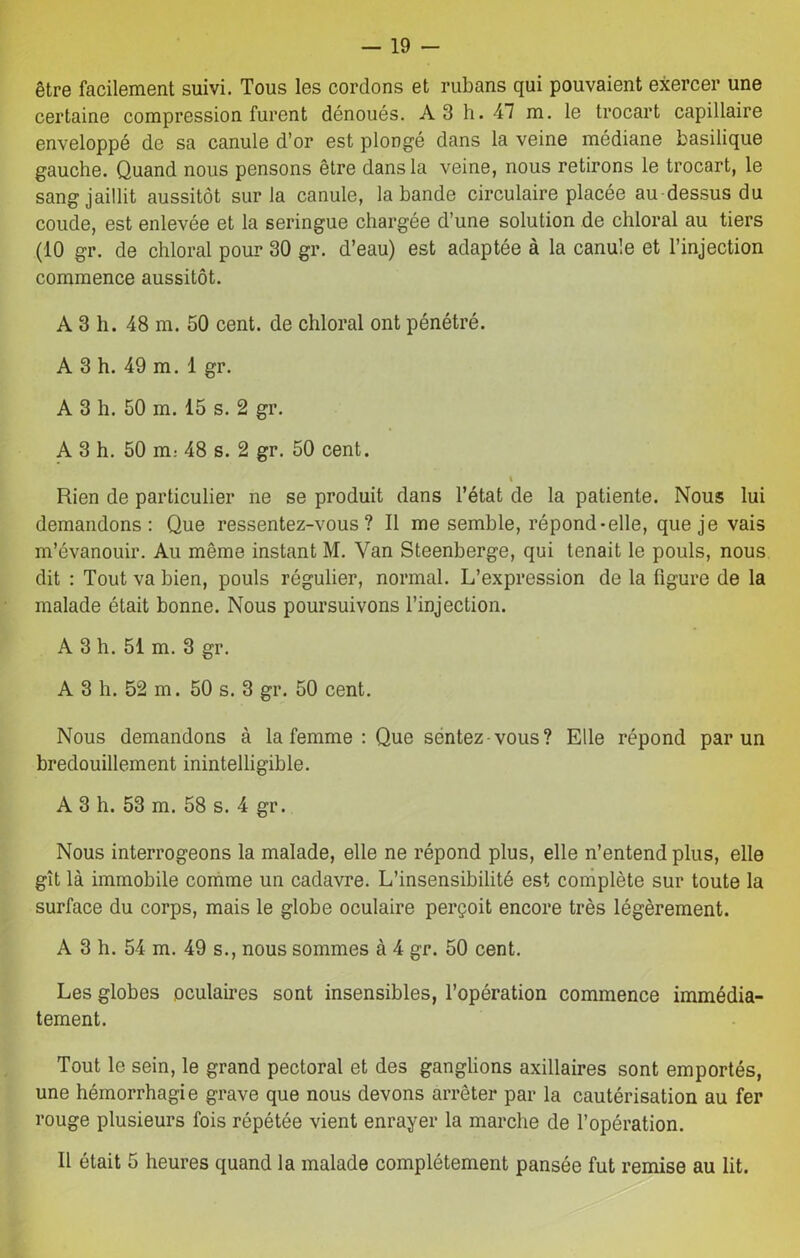 être facilement suivi. Tous les cordons et rubans qui pouvaient exercer une certaine compression furent dénoués. A3 h. 47 m. le trocart capillaire enveloppé de sa canule d’or est plongé dans la veine médiane basilique gauche. Quand nous pensons être dans la veine, nous retirons le trocart, le sang jaillit aussitôt sur la canule, la bande circulaire placée au-dessus du coude, est enlevée et la seringue chargée d’une solution de chloral au tiers (10 gr. de chloral pour 30 gr. d’eau) est adaptée à la canule et l’injection commence aussitôt. A 3 h. 48 m. 50 cent, de chloral ont pénétré. A 3 h. 49 m. 1 gr. A 3 h. 50 m. 15 s. 2 gr. A 3 h. 50 m: 48 s. 2 gr. 50 cent. t Rien de particulier ne se produit dans l’état de la patiente. Nous lui demandons: Que ressentez-vous? Il me semble, répond-elle, que je vais m’évanouir. Au même instant M. Yan Steenberge, qui tenait le pouls, nous dit : Tout va bien, pouls régulier, normal. L’expression de la figure de la malade était bonne. Nous poursuivons l’injection. A 3 h. 51 m. 3 gr. A 3 h. 52 m. 50 s. 3 gr. 50 cent. Nous demandons à la femme : Que sentez-vous? Elle répond par un bredouillement inintelligible. A 3 h. 53 m. 58 s. 4 gr. Nous interrogeons la malade, elle ne répond plus, elle n’entend plus, elle gît là immobile comme un cadavre. L’insensibilité est complète sur toute la surface du corps, mais le globe oculaire perçoit encore très légèrement. A 3 h. 54 m. 49 s., nous sommes à 4 gr. 50 cent. Les globes oculaires sont insensibles, l’opération commence immédia- tement. Tout le sein, le grand pectoral et des ganglions axillaires sont emportés, une hémorrhagie grave que nous devons arrêter par la cautérisation au fer rouge plusieurs fois répétée vient enrayer la marche de l’opération. Il était 5 heures quand la malade complètement pansée fut remise au lit.