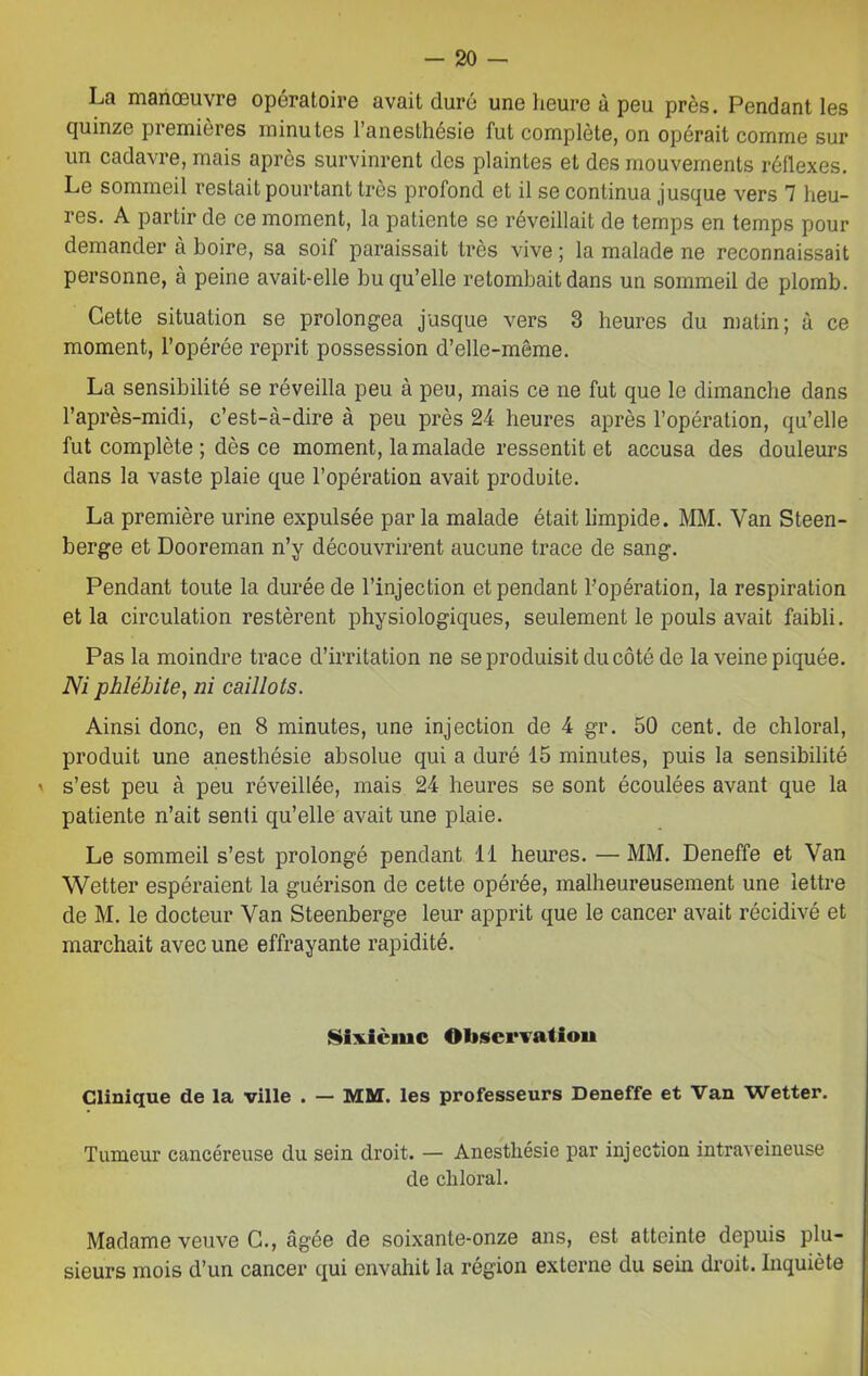La manœuvre opératoire avait duré une heure à peu près. Pendant les quinze piemieres minutes 1 anesthésie fut complète, on opérait comme sur un cadavre, mais après survinrent des plaintes et des mouvements réflexes. Le sommeil restait pourtant très profond et il se continua jusque vers 7 heu- res. A partir de ce moment, la patiente se réveillait de temps en temps pour demander à boire, sa soif paraissait très vive ; la malade ne reconnaissait personne, à peine avait-elle bu qu’elle retombait dans un sommeil de plomb. Cette situation se prolongea jusque vers 3 heures du matin; à ce moment, l’opérée reprit possession d’elle-même. La sensibilité se réveilla peu à peu, mais ce ne fut que le dimanche dans l’après-midi, c’est-à-dire à peu près 24 heures après l’opération, qu’elle fut complète ; dès ce moment, la malade ressentit et accusa des douleurs dans la vaste plaie que l’opération avait produite. La première urine expulsée par la malade était limpide. MM. Van Steen- berge et Dooreman n’y découvrirent aucune trace de sang. Pendant toute la durée de l’injection et pendant l’opération, la respiration et la circulation restèrent physiologiques, seulement le pouls avait faibli. Pas la moindre trace d’irritation ne se produisit du côté de la veine piquée. Ni phlébite, ni caillots. Ainsi donc, en 8 minutes, une injection de 4 gr. 50 cent, de chloral, produit une anesthésie absolue qui a duré 15 minutes, puis la sensibilité ' s’est peu à peu réveillée, mais 24 heures se sont écoulées avant que la patiente n’ait senti qu’elle avait une plaie. Le sommeil s’est prolongé pendant 11 heures. —MM. Deneffe et Van Wetter espéraient la guérison de cette opérée, malheureusement une lettre de M. le docteur Van Steenberge leur apprit que le cancer avait récidivé et marchait avec une effrayante rapidité. Sixième Observation Clinique de la ville . — MM. les professeurs Deneffe et Van Wetter. Tumeur cancéreuse du sein droit. — Anesthésie par injection intraveineuse de cliloral. Madame veuve C., âgée de soixanle-onze ans, est atteinte depuis plu- sieurs mois d’un cancer qui envahit la région externe du sein droit. Inquiète