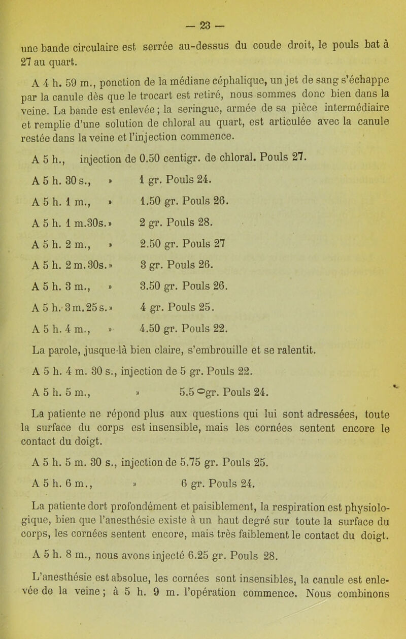 une bande circulaire est serrée au-dessus du coude droit, le pouls bat à 27 au quart. A 4 h. 59 m., ponction de la médiane céphalique, un jet de sang s’échappe par la canule dès que le trocart est retiré, nous sommes donc bien dans la veine. La bande est enlevée ; la seringue, armée de sa pièce intermédiaire et remplie d’une solution de chloral au quart, est articulée avec la canule restée dans la veine et l’injection commence. A 5 h., injection de 0.50 centigr. de ch A 5 h. 30 s., » 1 gr. Pouls 24. A 5 h. 1 m., » 1.50 gr. Pouls 26. A 5 h. 1 m.30s.» 2 gr. Pouls 28. A 5 h. 2 m., i 2.50 gr. Pouls 27 A 5 h. 2 m.30s.» 3 gr. Pouls 26. A 5 h. 3 m., » 3.50 gr. Pouls 26. A 5 h. 3m.25s.» 4 gr. Pouls 25. A 5 h. 4 m., » 4.50 gr. Pouls 22. La parole, jusque-là bien claire, s’embrouille et se ralentit. A 5 h. 4 m. 30 s., injection de 5 gr. Pouls 22. A 5 h. 5 m., » 5.5 ^gr. Pouls 24. La patiente ne répond plus aux questions qui lui sont adressées, toute la surface du corps est insensible, mais les cornées sentent encore le contact du doigt. A 5 h. 5 m. 30 s., injection de 5.75 gr. Pouls 25. A 5 h. 6 m., » 6 gr. Pouls 24. La patiente dort profondément et paisiblement, la respiration est physiolo- gique, bien que l’anesthésie existe à un haut degré sur toute la surface du corps, les cornées sentent encore, mais très faiblement le contact du doigt. A 5 h. 8 m., nous avons injecté 6.25 gr. Pouls 28. L’anesthésie est absolue, les cornées sont insensibles, la canule est enle- vée de la veine; à 5 h. 9 m. l’opération commence. Nous combinons