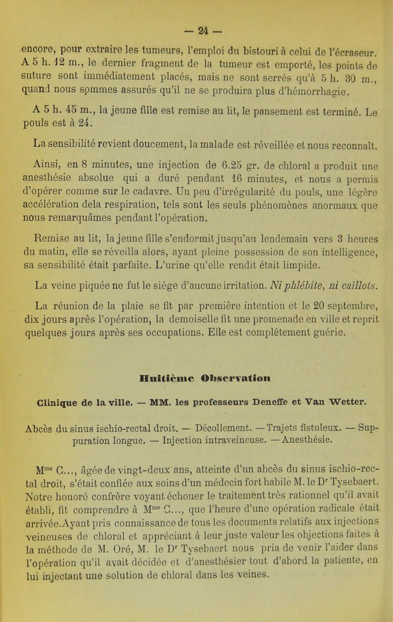 encore, pour extraire les tumeurs, l’emploi du bistouri à celui de l'écraseur. A 5 h. 12 m., le dernier fragment de la tumeur est emporté, les points de suture sont immédiatement placés, mais ne sont serrés qu’à 5 h. 30 m., quand nous spmmes assurés qu’il ne se produira plus d’hémorrhagie. A 5 h. 45 m., la jeune fille est remise au lit, le pansement est terminé. Le pouls est à 24. La sensibilité revient doucement, la malade est réveillée et nous reconnaît. Ainsi, en 8 minutes, une injection de 6.25 gr. de chloral a produit une anesthésie absolue qui a duré pendant 16 minutes, et nous a permis d’opérer comme sur le cadavre. Un peu d’irrégularité du pouls, une légère accélération delà respiration, tels sont les seuls phénomènes anormaux que nous remarquâmes pendant l’opération. Remise au lit, la jeune fille s’endormit jusqu’au lendemain vers 3 heures du matin, elle se réveilla alors, ayant pleine possession de son intelligence, sa sensibilité était parfaite. L’urine qu’elle rendit était limpide. La veine piquée ne fut le siège d’aucune irritation. Ni phlébite, ni caillots. La réunion de la plaie se fît par première intention et le 20 septembre, dix jours après l’opération, la demoiselle fît une promenade en ville et reprit quelques jours api’ès ses occupations. Elle est complètement guérie. Huitième Observation Clinique de la ville. — MM. les professeurs Deneffe et Van Wetter. Abcès du sinus ischio-rectal droit. — Décollement. — Trajets fistuleux. — Sup- puration longue. — Injection intraveineuse. — Anesthésie. Mme G..., âgée de vingt-deux ans, atteinte d’un abcès du sinus ischio-rec- tal droit, s’était confiée aux soins d’un médecin fort habile M. le Dr Tysebaert. Notre honoré confrère voyant échouer le traitement très rationnel qu’il avait établi, fît comprendre à Mmfl G..., que l’heure d’une opération radicale était arrivée.Ayant pris connaissance de tous les documents relatifs aux injections veineuses de chloral et appréciant à leur juste valeur les objections faites à la méthode de M. Oré, M. le Dr Tysebaert nous pria de venir l’aider dans l’opération qu’il avait décidée et d’anesthésier tout d’abord la patiente, en lui injectant une solution de chloral dans les veines.