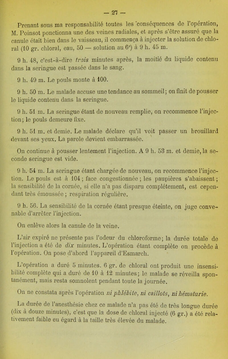 -21 - Prenant sous ma responsabilité toutes les conséquences de l’opération, M. Poinsot ponctionna une des veines radiales, et après s’être assuré que la canule était bien dans le vaisseau, il commença à injecter la solution de chlo- ral (10 gr. chloral, eau, 50 — solution au 6e) à 9 h. 45 m. 9 h. 48, c’est-à-dire trois minutes après, la moitié du liquide contenu dans la seringue est passée dans le sang. 9 h. 49 m. Le pouls monte à 100. 9 h. 50 m. Le malade accuse une tendance au sommeil ; on finit de pousser le liquide contenu dans la seringue. 9 h. 51 m. La seringue étant de nouveau remplie, on recommence l'injec- tion; le pouls demeure fixe. 9 h. 51 m. et demie. Le malade déclare qu’il voit passer un brouillard devant ses yeux. La parole devient embarrassée. On continue à pousser lentement l’injection. A 9 h. 53 m. et demie, la se- conde seringue est vide. 9 h. 51 m. La seringue étant chargée de nouveau, on recommence l’injec- tion. Le pouls est à 104 ; face congestionnée ; les paupières s’abaissent ; la sensibilité de la cornée, si elle n’a pas disparu complètement, est cepen- dant très émoussée ; respiration régulière. 9 h. 56. La sensibilité de la cornée étant presque éteinte, on juge conve- nable d’arrêter l’injection. On enlève alors la canule de la veine. L’air expiré ne présente pas l’odeur du chloroforme; la durée totale de l’injection a été de dix minutes. L’opération étant complète on procède à l’opération. On pose d’abord l’appareil d’Esmarch. L’opération a duré 5 minutes. 6 gr. de chloral ont produit une insensi- bilité complète qui a duré de 10 à 12 minutes; le malade se réveilla spon- tanément, mais resta somnolent pendant toute la journée. On ne constata après l’opération ni phlébite, ni caillots, ni hématurie. La durée de l’anesthésie chez ce malade n’a pas été de très longue durée (dix à douze minutes), c’est que la dose de chloral injecté (6 gr.) a été rela- tivement faible eu égard à la taille très élevée du malade.