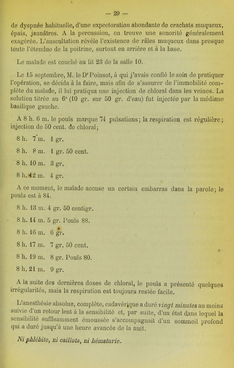 de dyspnée habituelle, d’une expectoration abondante de crachats muqueux, épais, jaunâtres. A la percussion, on trouve une sonorité généralement exagérée. L’auscultation révèle l’existence de râles muqueux dans presque toute l’étendue de la poitrine, surtout en arrière et à la base. t Le malade est couché au lit 23 de la salle 10. Le 15 septembre, M. le DrPoinsot, à qui j’avais confié le soin de pratiquer l’opération, se décida à la faire, mais afin de s’assurer de l’immobilité com- plète du malade, il lui pratiqua une injection de chloral dans les veines. La solution titrée au 6e (10 gr. sur 50 gr. d’eau) fut injectée par la médiane basilique gauche. N A 8 h. 6 m. le pouls marque 74 pulsations; la respiration est régulière ; injection de 50 cent, de chloral; 8 h. 7 m. 1 gr. 8 h. 8 m. 1 gr. 50 cent. 8 h. 10 m. 3 gr. 8 h. 42 m. 4 gr. A ce moment, le malade accuse un certain embarras dans la parole ; le pouls est à 84. 8 h. 13 m. 4 gr. 50 centigr. ' 8 h. 14 m. 5 gr. Pouls 88. 8 h. 16 in. G gr. 8 h. 17 m. 7 gr. 50 cent. 8 h. 19 m. 8 gr. Pouls 80. 8 h. 21 m. 9 gr. A la suite des dernières doses de chloral, le pouls a présenté quelques irrégularités, mais la respiration est toujours restée facile. L’anesthésie absolue, complète, cadavérique a duré vingt minutes au moins suivie d’un retour lent à la sensibilité et, par suite, d’un état dans lequel la sensibilité suffisamment émoussée s’accompagnait d’un sommeil profond qui a duré jusqu’à une heure avancée de la nuit. Ni phlébite, ni caillots, ni hématurie.