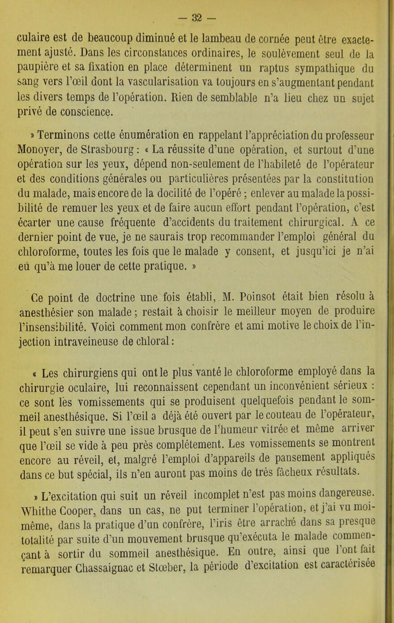 culaire est de beaucoup diminué et le lambeau de cornée peut être exacte- ment ajusté. Dans les circonstances ordinaires, le soulèvement seul de la paupière et sa fixation en place déterminent un raplus sympathique du sang vers l’œil dont la vascularisation va toujours en s’augmentant pendant les divers temps de l’opération. Rien de semblable n’a lieu chez un sujet privé de conscience. » Terminons cette énumération en rappelant l’appréciation du professeur Monoyer, de Strasbourg : « La réussite d’une opération, et surtout d’une opération sur les yeux, dépend non-seulement de l'habileté de l’opérateur et des conditions générales ou particulières présentées par la constitution du malade, mais encore de la docilité de l’opéré ; enlever au malade la possi- bilité de remuer les yeux et de faire aucun effort pendant l’opération, c’est écarter une cause fréquente d’accidents du traitement chirurgical. A ce dernier point de vue, je ne saurais trop recommander l’emploi général du chloroforme, toutes les fois que le malade y consent, et jusqu’ici je n’ai eu qu’à me louer de cette pratique. » Ce point de doctrine une fois établi, M. Poinsot était bien résolu à anesthésier son malade ; restait à choisir le meilleur moyen de produire l’insensibilité. Voici comment mon confrère et ami motive le choix de l’in- jection intraveineuse de chloral : » Les chirurgiens qui ont le plus vanté le chloroforme employé dans la chirurgie oculaire, lui reconnaissent cependant un inconvénient sérieux : ce sont lès vomissements qui se produisent quelquefois pendant le som- meil anesthésique. Si l’œil a déjà été ouvert par le couteau de 1 opérateur, il peut s’en suivre une issue brusque de l’humeur vitrée et môme arriver que l’œil se vide à peu près complètement. Les vomissements se montrent encore au réveil, et, malgré l’emploi d’appareils de pansement appliqués dans ce but spécial, ils n’en auront pas moins de très fâcheux résultats. » L’excitation qui suit un réveil incomplet n’est pas moins dangereuse. Whithe Cooper, dans un cas, ne put terminer l’opération, et j ai vu moi- même, dans la pratique d’un confrère, l’iris être arraché dans sa presque totalité par suite d’un mouvement brusque qu’exécuta le malade commen- çant à sortir du sommeil anesthésique. En outre, ainsi que 1 ont fait remarquer Chassaignac et Stœber, la période d’excitation est caractérisée