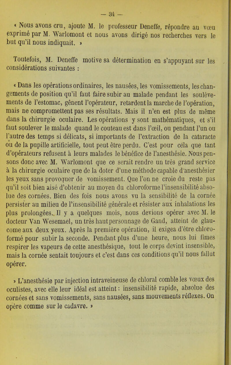 « Nous avons cru, ajoute M. le professeur Deneffe, répondre au vœu exprimé par M. Warlomont et nous avons dirigé nos recherches vers le but qu’il nous indiquait. » Toutefois, M. Deneffe motive sa détermination en s’appuyant sur les considérations suivantes : « Dans les opérations ordinaires, les nausées, les vomissements, les chan- gements de position qu’il faut faire subir au malade pendant les soulève- ments de l’estomac, gênent l’opérateur, retardent la marche de l’opération, mais ne compromettent pas ses résultats. Mais il n’en est plus de même dans la chirurgie oculaire. Les opérations y sont mathématiques, et s’il faut soulever le malade quand le couteau est dans l’œil, ou pendant l’un ou l’autre des temps si délicats, si importants de l’extraction de la cataracte ou de la pupille artificielle, tout peut être perdu. C'est pour cela que tant d’opérateurs refusent à leurs malades le bénéfice de l’anesthésie. Nous pen- sons donc avec M. Warlomont que ce serait rendre un très grand service à la chirurgie oculaire que de la doter d’une méthode capable d'anesthésier les yeux sans provoquer de vomissement. Que l’on ne croie du reste pas qu’il soit bien aisé d’obtenir au moyen du chloroforme l’insensibilité abso- lue des cornées. Bien des fois nous avons vu la sensibilité de la cornée persister au milieu de l’insensibilité générale et résister aux inhalations les plus prolongées.. Il y a quelques mois, nous devions opérer avec M. le docteur Van Wesemael, un très haut personnage de Gand, atteint de glau- come aux deux yeux. Après la première opération, il exigea d’être chloro- formé pour subir la seconde. Pendant plus d’une heure, nous lui limes respirer les vapeurs de cette anesthésique, tout le corps devint insensible, mais la cornée sentait toujours et c’est dans ces conditions qu’il nous fallut opérer. » L’anesthésie par injection intraveineuse de chloral comble les vœux des oculistes, avec elle leur idéal est atteint : insensibilité rapide, absolue des cornées et sans vomissements, sans nausées, sans mouvements réflexes. On opère comme sur le cadavre. »