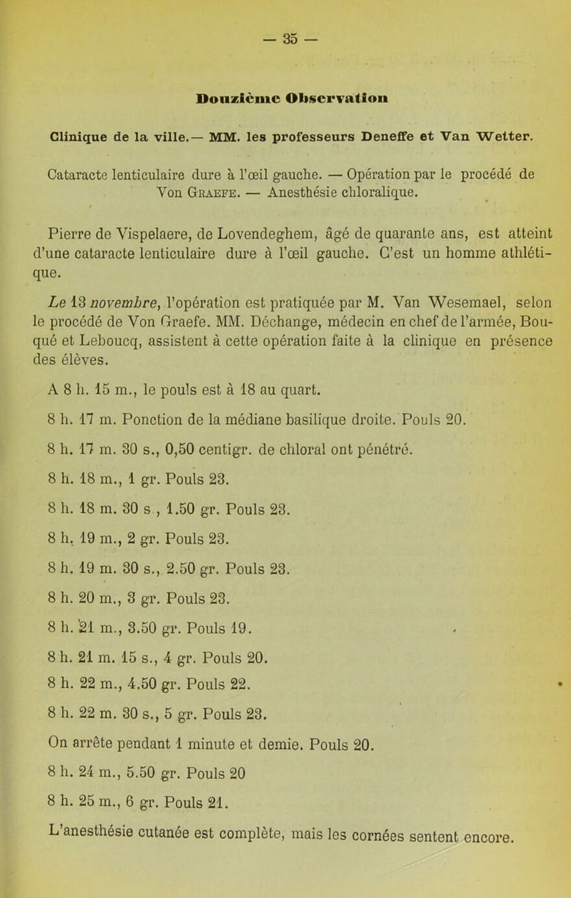 Douzième Observation Clinique de la ville.— MM. les professeurs Deneffe et Van Wetter. Cataracte lenticulaire dure à l’oeil gauche. — Opération par le procédé de Von Graefe. — Anesthésie chloralique. i Pierre de Vispelaere, de Lovendeghem, âgé de quarante ans, est atteint d’une cataracte lenticulaire dure à l’œil gauche. C’est un homme athléti- que. Le 13 novembre, l’opération est pratiquée par M. Van Wesemael, selon le procédé de Von Graefe. MM. Déchange, médecin en chef de l’armée, Bou- qué et Lehoucq, assistent à cette opération faite à la clinique en présence des élèves. A 8 h. 15 m., le pouls est à 18 au quart. 8 h. 17 m. Ponction de la médiane basilique droite. Pouls 20. 8 h. 17 m. 30 s., 0,50 centigr. de chloral ont pénétré. 8 h. 18 m., 1 gr. Pouls 23. 8 h. 18 m. 30 s , 1.50 gr. Pouls 23. 8 h. 19 m., 2 gr. Pouls 23. 8 h. 19 m. 30 s., 2.50 gr. Pouls 23. 8 h. 20 m., 3 gr. Pouls 23. 8 h. '21 m., 3.50 gr. Pouls 19. 8 h. 21 m. 15 s., 4 gr. Pouls 20. 8 h. 22 m., 4.50 gr. Pouls 22. 8 h. 22 m. 30 s., 5 gr. Pouls 23. On arrête pendant 1 minute et demie. Pouls 20. 8 h. 24 m., 5.50 gr. Pouls 20 8 h. 25 m., 6 gr. Pouls 21. L’anesthésie cutanée est complète, mais les cornées sentent encore.