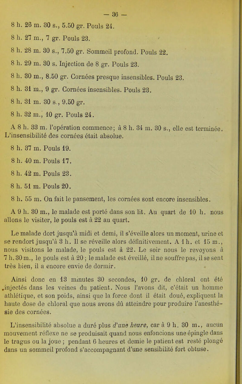 8 h. 26 m. 80 s., 5.50 gr. Pouls 24. 8 h. 27 m., 7 gr. Pouls 23. 8 h. 28 m. 30 s., 7.50 gr. Sommeil profond. Pouls 22. 8 h. 29 m. 30 s. Injection de 8 gr. Pouls 23. 8 h. 30 m., 8.50 gr. Cornées presque insensibles. Pouls 23. 8 h. 31 m., 9 gr. Cornées insensibles. Pouls 23. 8 h. 31 m. 30 s., 9.50 gr. 8 h. 32 m., 10 gr. Pouls 24. A 8 h. 33 m. l’opération commence; à 8 h. 34 m. 30 s., elle est terminée. L’insensibilité des cornées était absolue. 8 h. 37 m. Pouls 19. 8 h. 40 m. Pouls 17. 8 h. 42 m. Pouls 23. 8 h. 51 m. Pouls 20. 8 h. 55 m. On fait le pansement, les cornées sont encore insensibles. A 9 h. 30 m., le malade est porté dans son lit. Au quart de 10 h. nous allons le visiter, le pouls est à 22 au quart. Le malade dort jusqu’à midi et demi, il s’éveille alors un moment, urine et se rendort jusqu’à 3 h. Il se réveille alors définitivement. A 1 h. et 15 m., nous visitons le malade, le pouls est à 22. Le soir nous le revoyons à 7 h. 30 m., le pouls est à 20 ; le malade est éveillé, il ne souffre pas, il se sent très bien, il a encore envie de dormir. Ainsi donc en 13 minutes 30 secondes, 10 gr. de chloral ont été .injectés dans les veines du patient. Nous l’avons dit, c’était un homme athlétique, et son poids, ainsi que la force dont il était doué, expliquent la haute dose de chloral que nous avons dû atteindre pour produire l’anesthé- sie des cornées. L’insensibilité absolue a duré plus d'une heure, car à 9 h. 30 m., aucun mouvement réflexe ne se produisait quand nous enfoncions une épingle dans le tragus ou la joue ; pendant 6 heures et demie le patient est resté plongé dans un sommeil profond s’accompagnant d'une sensibilité fort obtuse.