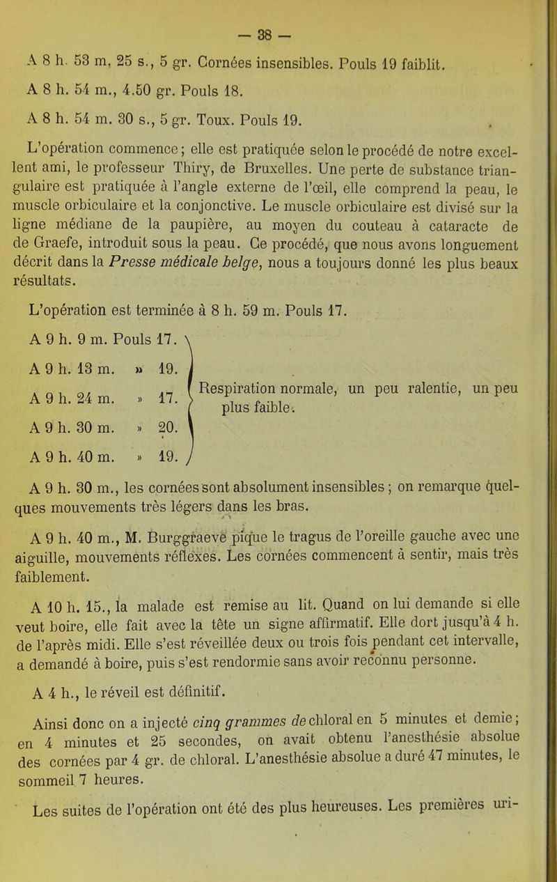 A 8 h. 53 m. 25 s., 5 gr. Cornées insensibles. Pouls 19 faiblit. A 8 h. 54 m., 4.50 gr. Pouls 18. A 8 h. 54 m. 30 s., 5 gr. Toux. Pouls 19. L’opération commence; elle est pratiquée selon le procédé de notre excel- lent ami, le professeur Thiry, de Bruxelles. Une perte de substance trian- gulaire est pratiquée à l’angle externe de l’œil, elle comprend la peau, le muscle orbiculaire et la conjonctive. Le muscle orbiculaire est divisé sur la ligne médiane de la paupière, au moyen du couteau à cataracte de de Graefe, introduit sous la peau. Ce procédé, que nous avons longuement décrit dans la Presse médicale belge, nous a toujours donné les plus beaux résultats. L’opération est terminée à 8 h. 59 m. Pouls 17. A 9 h. 9 m. 1 A 9 h. 13 m. A 9 h. 24 m. A 9 h. 30 m. A 9 h. 40 m. A 9 h. 30 m., les cornées sont absolument insensibles ; on remarque Quel- ques mouvements très légers dans les bras. A 9 h. 40 m., M. Burggraeve pique le tragus de l’oreille gauche avec une aiguille, mouvements réflexes. Les cornées commencent à sentir, mais très faiblement. A 10 h. 15., la malade est remise au lit. Quand on lui demande si elle veut boire, elle fait avec la tête un signe affirmatif. Elle dort jusqu’à 4 h. de l’après midi. Elle s’est réveillée deux ou trois fois pendant cet intervalle, a demandé à boire, puis s’est rendormie sans avoir reconnu personne. A 4 h., le réveil est définitif. Ainsi donc on a injecté cinq grammes dechloral en 5 minutes et demie; en 4 minutes et 25 secondes, on avait obtenu 1 anesthésie absolue des cornées par 4 gr. de chloral. L’anesthésie absolue a duré 47 minutes, le sommeil 7 heures. Les suites de l’opération ont été des plus heureuses. Les premières uri- r OUlS 17. » 19. ». 17. » 20. » 19. Respiration normale, un peu ralentie, un peu plus faible.