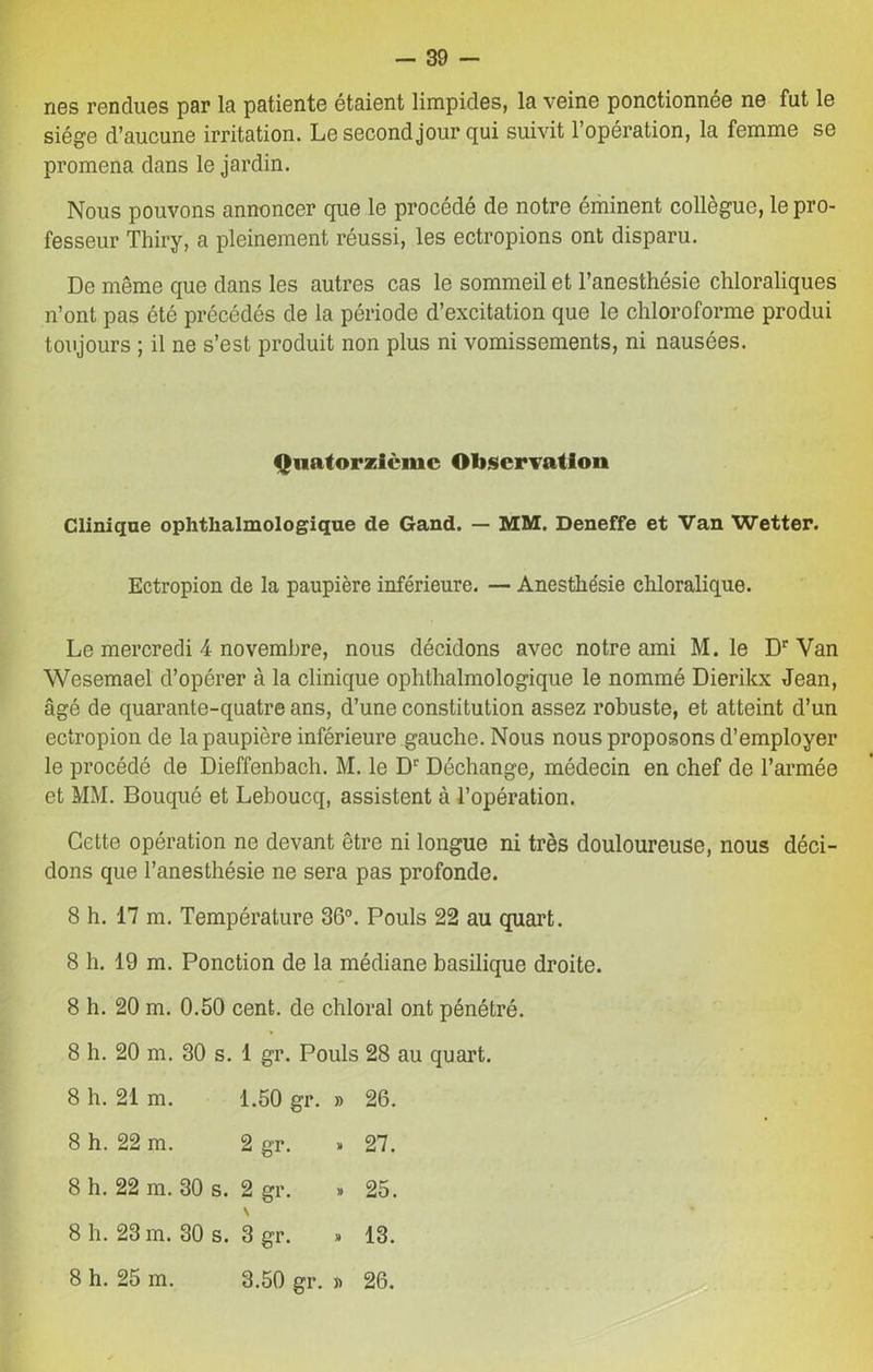 nés rendues par la patiente étaient limpides, la veine ponctionnée ne fut le siège d’aucune irritation. Le second jour qui suivit l’opération, la femme se promena dans le jardin. Nous pouvons annoncer que le procédé de notre éminent collègue, le pro- fesseur Thiry, a pleinement réussi, les ectropions ont disparu. De même que dans les autres cas le sommeil et l’anesthésie chloraliques n’ont pas été précédés de la période d’excitation que le chloroforme produi toujours ; il ne s’est produit non plus ni vomissements, ni nausées. Quatorzième Observation Clinique ophthalmologique de Gand. — MM. Deneffe et Van Wetter. Ectropion de la paupière inférieure. — Anesthésie chloralique. Le mercredi 4 novembre, nous décidons avec notre ami M. le Dr Van Wesemael d’opérer à la clinique ophthalmologique le nommé Dierikx Jean, âgé de quarante-quatre ans, d’une constitution assez robuste, et atteint d’un ectropion de la paupière inférieure gauche. Nous nous proposons d’employer le procédé de Dieffenbach. M. le Dr Déchange, médecin en chef de l’armée et MM. Bouqué et Leboucq, assistent à l’opération. Cette opération ne devant être ni longue ni très douloureuse, nous déci- dons que l’anesthésie ne sera pas profonde. 8 h. 17 m. Température 36°. Pouls 22 au quart. 8 h. 19 m. Ponction de la médiane basilique droite. 8 h. 20 m. 0.50 cent, de chloral ont pénétré. 8 h. 20 m. 30 s. 1 gr. Pouls 28 au quart. 8 h. 21 m. 1.50 gr. » 26. 8 h. 22 m. 2 gr. » 27. 8 h. 22 m. 30 s. 2 gr. v 25. 8 h. 23 m. 30 s. > 3 gr. » 13. 8 h. 25 m. 3.50 gr. « 26.
