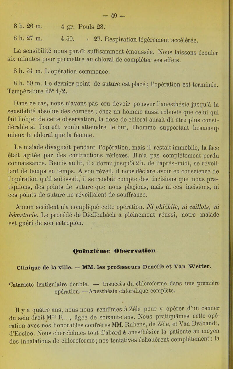8 h. 26 m. 4 gr. Pouls 28. 8 h. 27 m. 4 50. » 27. Respiration légèrement accélérée. La sensibilité nous paraît suffisamment émoussée. Nous laissons écouler six minutes pour permettre au chloral de compléter ses effets. 8 h. 34 m. L’opération commence. 8 h. 50 m. Le dernier point de suture est placé ; l’opération est terminée. Température 36° 1/2. Dans ce cas, nous n’avons pas cru devoir pousser l’anesthésie jusqu’à la sensibilité absolue des cornées ; chez un homme aussi robuste que celui qui fait l’objet de cette observation, la dose de chloral aurait dû être plus consi- dérable si l’on eût voulu atteindre le but, l’homme supportant beaucoup mieux le chloral que la femme. Le malade divaguait pendant l’opération, mais il restait immobile, la face était agitée par des contractions réflexes. Il n’a pas complètement perdu connaissance. Remis au lit, il a dormi jusqu’à 2 h. de l’après-midi, se réveil- lant de temps en temps. A son réveil, il nous déclare avoir eu conscience de l’opération qu’il subissait, il se rendait compte des incisions que nous pra- tiquions, des points de suture que nous plaçions, mais ni ces incisions, ni ces points de suture ne réveillaient de souffrance. Aucun accident n’a compliqué cette opération. Ni phlébite, ni caillots, ni hématurie. Le procédé de Dieffenbach a pleinement réussi, notre malade est guéri de son ectropion. Quinzième Observation. Clinique de la ville. — MM. les professeurs Deneffe et Van Wetter. Cataracte lenticulaire double. — Insuccès du chloroforme dans une première opération. —Anesthésie chloralique complète. Il y a quatre ans, nous nous rendîmes à Zèle pour y opérer d’un cancer du sein droit Mme R..., âgée de soixante ans. Nous pratiquâmes cette opé- ration avec nos honorables confrères MM. Rubens, de Zèle, et Van Brabandt, d’Eecloo. Nous cherchâmes tout d’abord à anesthésier la patiente au moyen des inhalations de chloroforme; nos tentatives échouèrent complètement : la