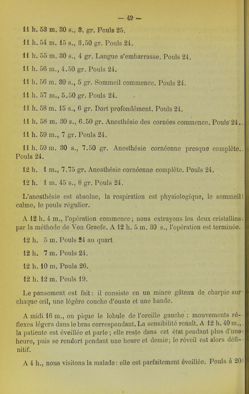 11 h. 53 m. 30 s., 8. gr. Pouls 25. 11 h. 54 m. 15 s., 3.50 gr. Pouls 24. 11 h. 55 m. 30 s., 4 gr. Langue s’embarrasse. Pouls 24. 11 h. 56 m., 4.50 gr. Pouls 24. 11 h. 56 m. 30 s., 5 gr. Sommeil commence. Pouls 24. 11 h. 57 m., 5.50 gr. Pouls 24. 11 h. 58 m. 15 s., 6 gr. Dort profondément. Pouls 24. 11 h. 58 m. 30 s., 6.50 gr. Anesthésie des cornées commence. Pouls'24. 11 h. 59 m., 7 gr. Pouls 24. 11 h. 59 m. 30 s., 7.50 gr. Anesthésie cornéennc presque complète. Pouls 24. 12 h. 1 m., 7.75 gr. Anesthésie cornéenne complète. Pouls 24. 12 h. 1 m. 45 s., 8 gr. Pouls 24. L’anesthésie est absolue, la respiration est physiologicpie, le sommeil calme, le pouls régulier. A 12 h. 4 m., l’opération commence; nous extrayons les deux cristallins par la méthode de Von Graefe. A 12 h. 5 m. 30 s., l’opération est terminée. 12 h. 5 m. Pouls 24 au quart 12 h. 7 m. Pouls 24. 12 h. 10 m. Pouls 26. 12 h. 12 m. Pouls 19. Le pansement est fait : il consiste en un mince gâteau de charpie sur chaque œil, une légère couche d’ouate et une bande. A midi 16 m., on pique le lobule de l’oreille gauche : mouvements ré- flexes légers dans le bras correspondant. La sensibilité renaît. A 12 h. 40 m., la patiente est éveillée et parle ; elle reste dans cet état pendant plus d’une heure, puis se rendort pendant une heure et demie; le réveil est alors défi- nitif. A 4 h., nous visitons la malade: elle est parfaitement éveillée. Pouls à 20