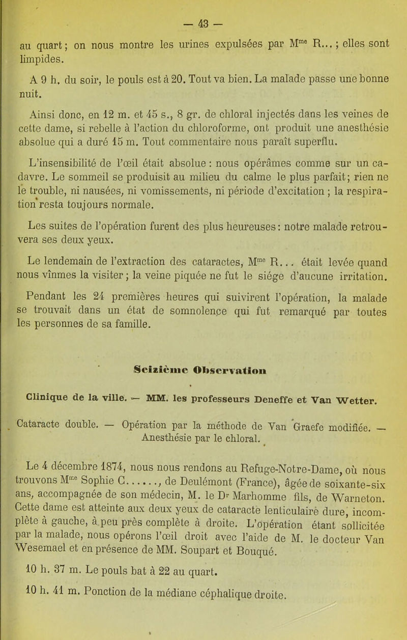 au quart; on nous montre les urines expulsées par Mma R... ; elles sont limpides. A 9 h. du soir, le pouls est à 20. Tout va bien. La malade passe une bonne nuit. Ainsi donc, en 12 m. et 45 s., 8 gr. de chloral injectés dans les veines de cette dame, si rebelle à l’action du chloroforme, ont produit une anesthésie absolue qui a duré 15 m. Tout commentaire nous paraît superflu. L’insensibilité de l’œil était absolue : nous opérâmes comme sur un ca- davre. Le sommeil se produisit au milieu du calme le plus parfait; rien ne le trouble, ni nausées, ni vomissements, ni période d’excitation ; la respira- tion resta toujours normale. Les suites de l’opération furent des plus heureuses: notre malade retrou- vera ses deux yeux. Le lendemain de l’extraction des cataractes, Mmc R... était levée quand nous vînmes la visiter; la veine piquée ne fut le siège d’aucune irritation. Pendant les 24 premières heures qui suivirent l’opération, la malade se trouvait dans un état de somnolence qui fut remarqué par toutes les personnes de sa famille. Seizième Observation * Clinique de la ville. MM. les professeurs Deneffe et Van Wetter. . Cataracte double. — Opération par la méthode de Van Graefe modifiée. — Anesthésie par le chloral. t Le 4 décembre 1874, nous nous rendons au Refuge-Notre-Dame, où nous trouvons M“ Sophie G , de Deulémont (France), âgée de soixante-six ans, accompagnée de son médecin, M. le Dr Marhomme fils, de Warneton. Cette dame est atteinte aux deux yeux de cataracte lenticulairè dure, incom- plète à gauche, à peu près complète à droite. L’opération étant sollicitée par la malade, nous opérons l’œil droit avec l’aide de M. le docteur Van Wesemael et en présence de MM. Soupart et Bouqué. 10 h. 37 m. Le pouls bat à 22 au quart. 10 h. 41 m. Ponction de la médiane céphalique droite.