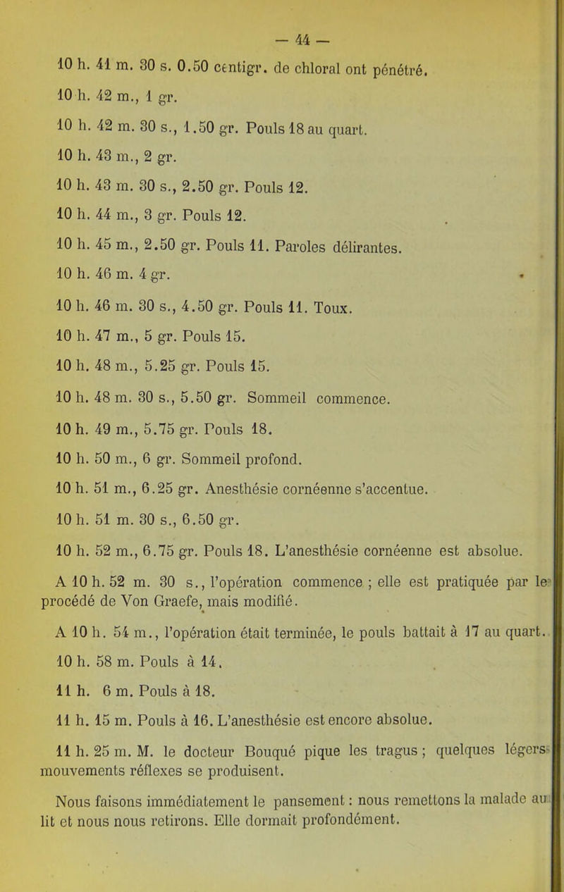10 h. 41 m. 30 s. 0.50 centigr. de chloral ont pénétré. 10 h. 42 m., 1 gr. 10 h. 42 m. 30 s., 1.50 gr. Pouls 18 au quart. 10 h. 43 m., 2 gr. 10 h. 43 m. 30 s., 2.50 gr. Pouls 12. 10 h. 44 m., 3 gr. Pouls 12. 10 h. 45 m., 2.50 gr. Pouls 11. Paroles délirantes. 10 h. 46 m. 4 gr. 10 h. 46 m. 30 s., 4.50 gr. Pouls 11. Toux. 10 h. 47 m., 5 gr. Pouls 15. 10 h. 48 m., 5.25 gr. Pouls 15. 10 h. 48 m. 30 s., 5.50 gr. Sommeil commence. 10 h. 49 m., 5.75 gr. Pouls 18. 10 h. 50 m., 6 gr. Sommeil profond. 10 h. 51 m., 6.25 gr. Anesthésie cornéenne s’accentue. 10 h. 51 m. 30 s., 6.50 gr. 10 h. 52 m., 6.75 gr. Pouls 18. L’anesthésie cornéenne est absolue. A 10 h. 52 m. 30 s., l’opération commence ; elle est pratiquée par le3 procédé de Yon Graefe, mais modifié. A 10 h. 54 m., l’opération était terminée, le pouls battait à 17 au quart. 10 h. 58 m. Pouls à 14. 11 h. 6 m. Pouls à 18. 11 h. 15 m. Pouls à 16. L’anesthésie est encore absolue. 11 h. 25 m. M. le docteur Bouqué pique les tragus ; quelques légers* mouvements réflexes se produisent. Nous faisons immédiatement le pansement : nous remettons la malade au lit et nous nous retirons. Elle dormait profondément.