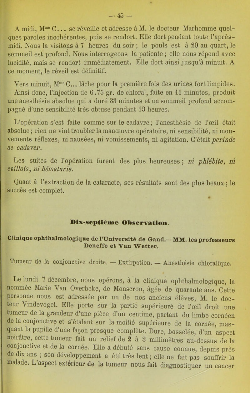 A midi, Mme G... se réveille et adresse à M. le docteur Marhomme quel- ques paroles incohérentes, puis se rendort. Elle dort pendant toute l’après- midi. Nous la visitons à 7 heures du soir ; le pouls est à 20 au quart, le sommeil est profond. Nous interrogeons la patiente ; elle nous répond avec lucidité, mais se rendort immédiatement. Elle dort ainsi jusqu’à minuit. A ce moment, le réveil est définitif. Vers minuit, Mme C... lâche pour la première fois des urines fort limpides. Ainsi donc, l’injection de 6.75 gr. de chloral, faite en 11 minutes, produit une anesthésie absolue qui a duré 33 minutes et un sommeil profond accom- pagné d’une sensibilité très obtuse pendant 13 heures. L’opération s’est faite comme sur le cadavre ; l’anesthésie de l’œil était absolue; rien ne vint troubler la manœuvre opératoire, ni sensibilité, ni mou- vements réflexes, ni nausées, ni vomissements, ni agitation. C’était perinde ac cadaver. Les suites de l’opération furent des plus heureuses ; ni phlébite, ni caillots, ni hématurie. Quant à l'extraction de la cataracte, ses résultats sont des plus beaux ; le succès est complet. Dix-scptièmc Observation. Clinique ophthalmologique de l’Université de Gand.-MM. les professeurs Deneffe et Van Wetter. Tumeur de la conjonctive droite. — Extirpation. — Anesthésie cliloralique. Le lundi 7 décembre, nous opérons, à la clinique ophthalmologique, la nommée Marie Van Overbeke, de Monscron, âgée de quarante ans. Cette personne nous est adressée par un de nos anciens élèves, M. le doc- teur Vindevogel. Elle porte sur la partie supérieurè de l’œil droit une tumeur de la grandeur d’une pièce d’un centime, partant du limbe cornéen de la conjonctive et s’étalant sur la moitié supérieure de la cornée, mas- quant la pupille d’une façon presque complète. Dure, bosselée, d’un aspect noirâtre, cette tumeur fait un relief de 2 à 3 millimètres au-dessus de la conjonctive et de la cornée. Elle a débuté sans cause connue, depuis près de dix ans ; son développement a été très lent ; elle ne fait pas souffrir la malade. L’aspect extérieur de la tumeur nous fait diagnostiquer un cancer