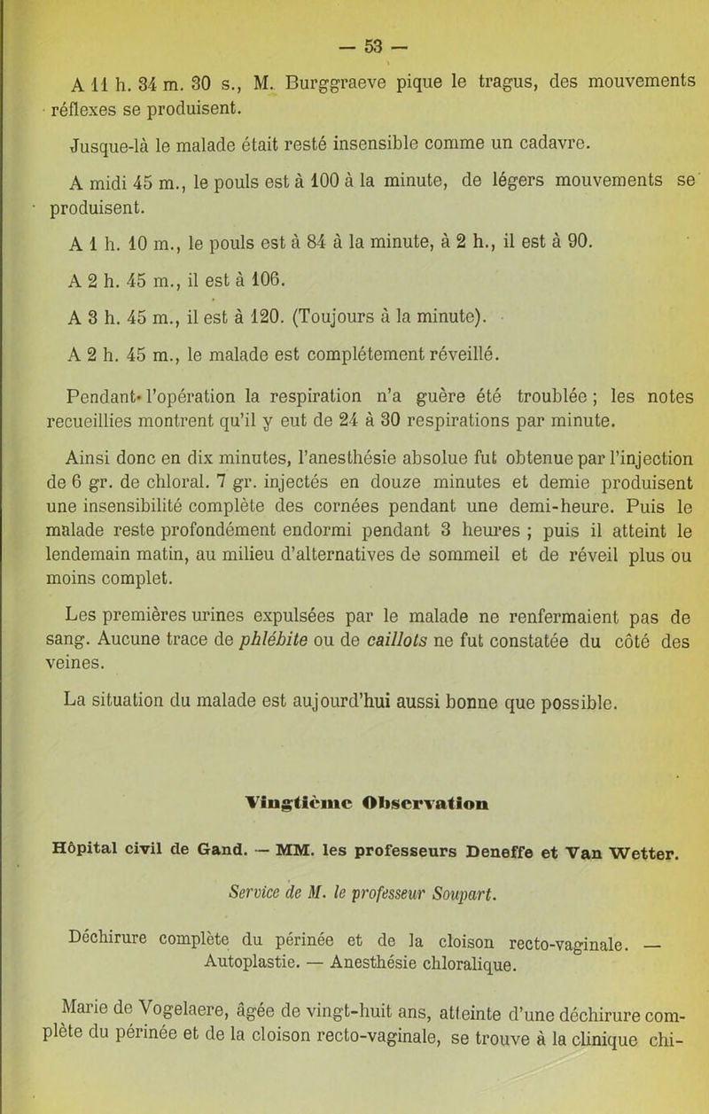 \ A H h. 34 m. 30 s., M. Burggraeve pique le tragus, des mouvements réflexes se produisent. Jusque-là le malade était resté insensible comme un cadavre. A midi 45 m., le pouls est à 100 à la minute, de légers mouvements se • produisent. A 1 h. 10 m., le pouls est à 84 à la minute, à 2 h., il est à 90. A 2 h. 45 m., il est à 106. A 3 h. 45 m., il est à 120. (Toujours à la minute). A 2 h. 45 m., le malade est complètement réveillé. Pendant* l’opération la respiration n’a guère été troublée ; les notes recueillies montrent qu’il y eut de 24 à 30 respirations par minute. Ainsi donc en dix minutes, l’anesthésie absolue fut obtenue par l’injection de 6 gr. de chloral. 7 gr. injectés en douze minutes et demie produisent une insensibilité complète des cornées pendant une demi-heure. Puis le malade reste profondément endormi pendant 3 heures ; puis il atteint le lendemain matin, au milieu d’alternatives de sommeil et de réveil plus ou moins complet. Les premières urines expulsées par le malade ne renfermaient pas de sang. Aucune trace de phlébite ou de caillots ne fut constatée du côté des veines. La situation du malade est aujourd’hui aussi bonne que possible. Vingtième Observation Hôpital civil de Gand. — MM. les professeurs Deneffe et Van Wetter. Service de M. le professeur Soupart. Déchirure complète du périnée et de la cloison recto-vaginale. — Autoplastie. — Anesthésie chloralique. Marie de Vogelaere, âgée de vingt-huit ans, atteinte d’une déchirure com- plète du périnée et de la cloison recto-vaginale, se trouve à la clinique chi-