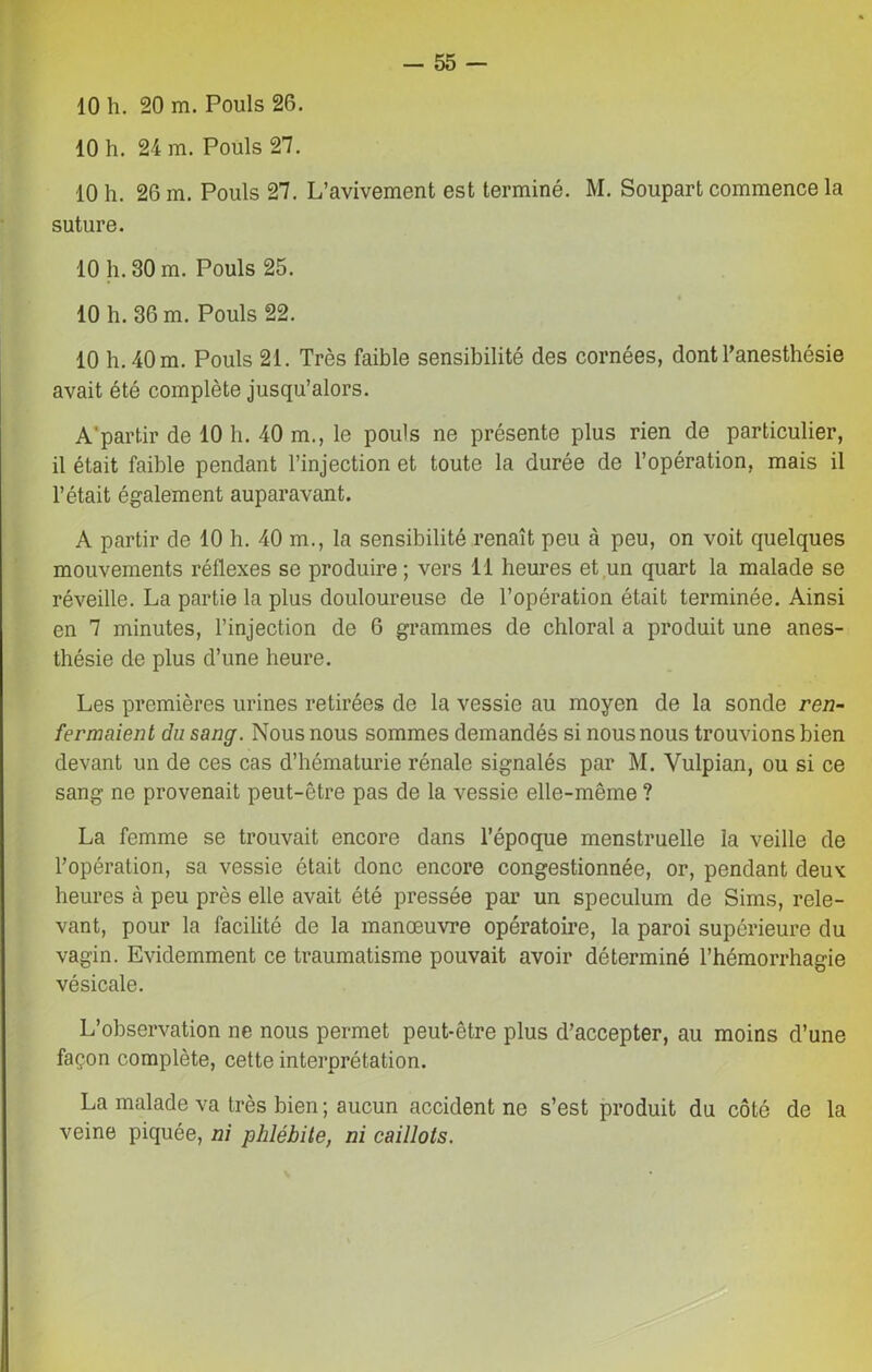 10 h. 20 m. Pouls 26. 10 h. 24 m. Pouls 27. 10 h. 26 m. Pouls 27. L’avivement est terminé. M. Soupart commence la suture. 10 h. 30 m. Pouls 25. 10 h. 36 m. Pouls 22. 10 h. 40 m. Pouls 21. Très faible sensibilité des cornées, dont l’anesthésie avait été complète jusqu’alors. A'partir de 10 h. 40 m., le pouls ne présente plus rien de particulier, il était faible pendant l’injection et toute la durée de l’opération, mais il l’était également auparavant. A partir de 10 h. 40 m., la sensibilité renaît peu à peu, on voit quelques mouvements réflexes se produire; vers 11 heures et un quart la malade se réveille. La partie la plus douloureuse de l’opération était terminée. Ainsi en 7 minutes, l’injection de 6 grammes de chloral a produit une anes- thésie de plus d’une heure. Les premières urines retirées de la vessie au moyen de la sonde ren- fermaient du sang. Nous nous sommes demandés si nous nous trouvions bien devant un de ces cas d’hématurie rénale signalés par M. Yulpian, ou si ce sang ne provenait peut-être pas de la vessie elle-même ? La femme se trouvait encore dans l’époque menstruelle la veille de l’opération, sa vessie ôtait donc encore congestionnée, or, pendant deux heures à peu près elle avait été pressée par un spéculum de Sims, rele- vant, pour la facilité de la manœuvre opératoire, la paroi supérieure du vagin. Evidemment ce traumatisme pouvait avoir déterminé l’hémorrhagie vésicale. L’observation ne nous permet peut-être plus d’accepter, au moins d’une façon complète, cette interprétation. La malade va très bien ; aucun accident ne s’est produit du côté de la veine piquée, ni phlébite, ni caillots.