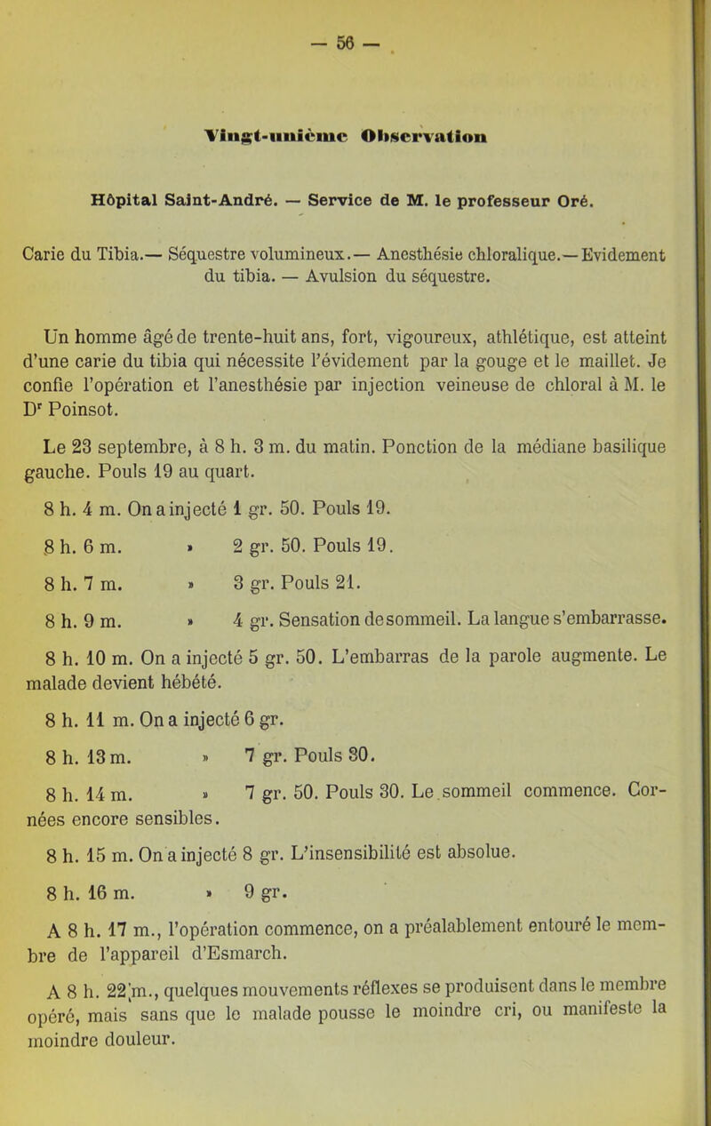 Vingt-unième Observation Hôpital Saint-André. — Service de M. le professeur Oré. Carie du Tibia.— Séquestre volumineux.— Anesthésie chloralique.—Evidement du tibia. — Avulsion du séquestre. Un homme âgé de trente-huit ans, fort, vigoureux, athlétique, est atteint d’une carie du tibia qui nécessite l’évidement par la gouge et le maillet. Je confie l’opération et l’anesthésie par injection veineuse de chloral à M. le Dr Poinsot. Le 23 septembre, à 8 h. 3 m. du matin. Ponction de la médiane basilique gauche. Pouls 19 au quart. 8 h. 4 m. On a injecté 1 gr. 50. Pouls 19. S h. 6 m. » 2 gr. 50. Pouls 19. 8 h. 7 m. » 3 gr. Pouls 21. 8 h. 9 m. » 4 gr. Sensation de sommeil. La langue s’embarrasse. 8 h. 10 m. On a injecté 5 gr. 50. L’embarras de la parole augmente. Le malade devient hébété. 8 h. 11 m. On a injecté 6 gr. 8 h. 13 m. » 7 gr. Pouls 30. 8 h. 14 m. » 1 gr. 50. Pouls 30. Le.sommeil commence. Cor- nées encore sensibles. 8 h. 15 m. On a injecté 8 gr. L’insensibilité est absolue. 8 h. 16 m. » 9 gr. A 8 h. 17 m., l’opération commence, on a préalablement entouré le mem- bre de l’appareil d’Esmarch. A 8 h. 22[m., quelques mouvements réflexes se produisent dans le membre opéré, mais sans que le malade pousse le moindre cri, ou manifeste la moindre douleur.