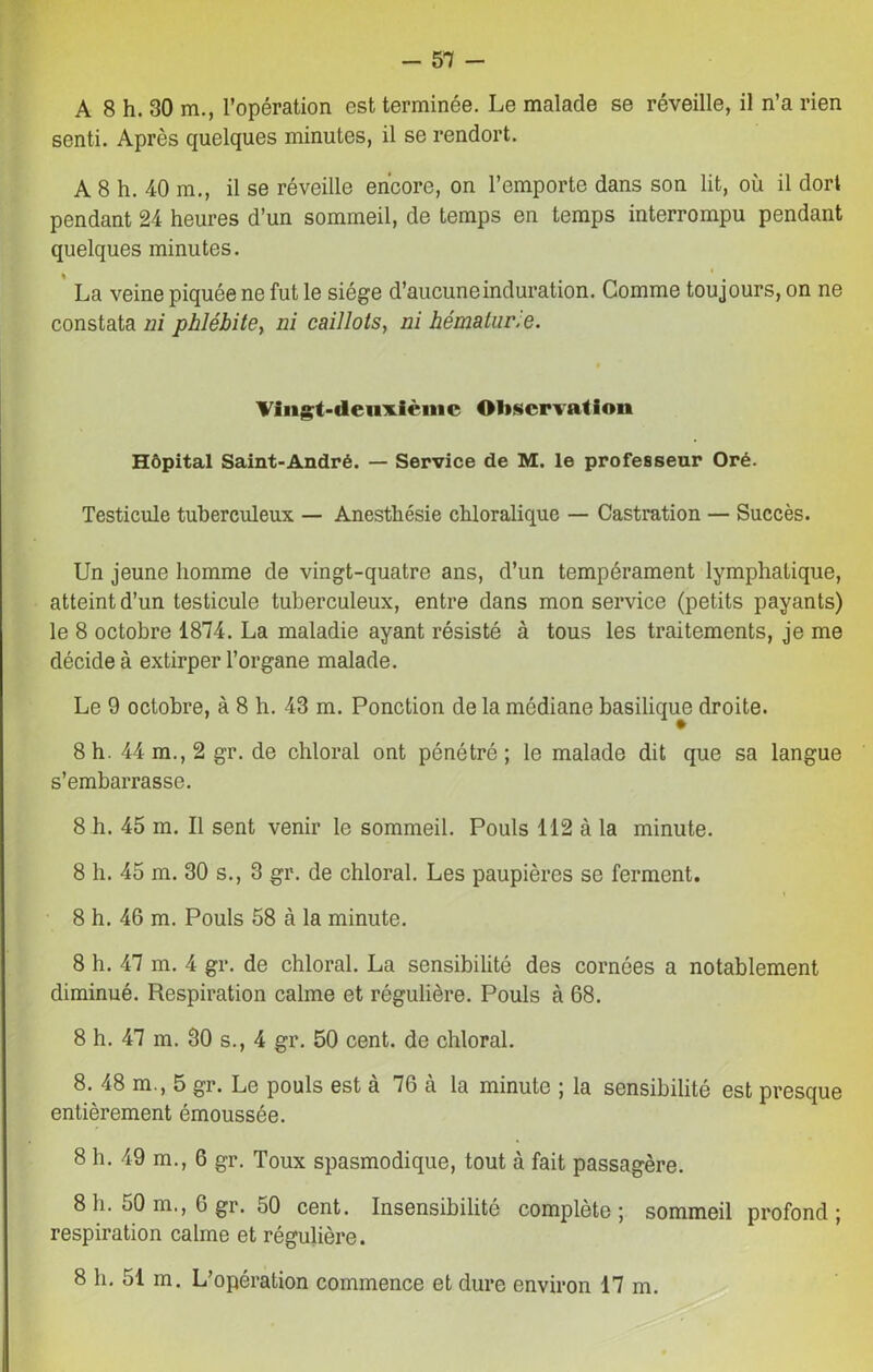 A 8 h. 30 m., l’opération est terminée. Le malade se réveille, il n’a rien senti. Après quelques minutes, il se rendort. A 8 h. 40 m., il se réveille encore, on l’emporte dans son lit, où il dort pendant 24 heures d’un sommeil, de temps en temps interrompu pendant quelques minutes. La veine piquée ne fut le siège d’aucuneinduration. Comme toujours, on ne constata ni phlébite, ni caillots, ni hématurie. Vingt-deuxième Observation Hôpital Saint-André. — Service de M. le professeur Oré. Testicule tuberculeux — Anesthésie chloralique — Castration — Succès. Un jeune homme de vingt-quatre ans, d’un tempérament lymphatique, atteint d’un testicule tuberculeux, entre dans mon service (petits payants) le 8 octobre 1874. La maladie ayant résisté à tous les traitements, je me décide à extirper l’organe malade. Le 9 octobre, à 8 h. 43 m. Ponction de la médiane basilique droite. 8 h. 44 m., 2 gr. de chloral ont pénétré; le malade dit que sa langue s’embarrasse. 8 h. 45 m. Il sent venir le sommeil. Pouls 112 à la minute. 8 h. 45 m. 30 s., 3 gr. de chloral. Les paupières se ferment. 8 h. 46 m. Pouls 58 à la minute. 8 h. 47 m. 4 gr. de chloral. La sensibilité des cornées a notablement diminué. Respiration calme et régulière. Pouls à 68. 8 h. 47 m. 30 s., 4 gr. 50 cent, de chloral. 8. 48 m., 5 gr. Le pouls est à 76 à la minute ; la sensibilité est presque entièrement émoussée. 8 h. 49 m., 6 gr. Toux spasmodique, tout à fait passagère. 8 h. 50 m., 6 gr. 50 cent. Insensibilité complète; sommeil profond; respiration calme et régulière. 8 h. 51 m. L’opération commence et dure environ 17 m.