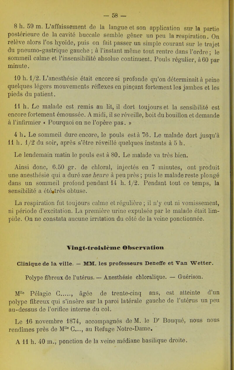 8 h. 50 m. L’affaissement de la langue et son application sur la partie postérieure de la cavité buccale semble gêner un peu la respiration. On relève alors l’os hyoïde, puis on fait passer un simple courant sur le trajet du pneumo-gastrique gauche ; à l’instant même tout rentre dans l’ordre ; le sommeil calme et l’insensibilité absolue continuent. Pouls régulier, à 60 par minute. 10 h. 1/2. L’anesthésie était encore si profonde qu’on déterminait à peine quelques légers mouvements réflexes en pinçant fortement les jambes et les pieds du patient. 11 h. Le malade est remis au lit, il dort toujours et la sensibilité est encore fortement émoussée. A midi, il se réveille, boit du bouillon et demande à l’infirmier « Pourquoi on ne l’opère pas. » 4 h. Le sommeil dure encore, le pouls esta 76. Le malade dort jusqu’à 11 h. 1/2 du soir, après s’être réveillé quelques instants à 5 h. Le lendemain matin le pouls est à 80. Le malade va très bien. Ainsi donc, 6.50 gr. de chloral, injectés en 7 minutes, ont produit une anesthésie qui a duré une heure à peu près ; puis le malade reste plongé dans un sommeil profond pendant 14 h. 1/2. Pendant tout ce temps, la sensibilité a été«très obtuse. La respiration fut toujours calme et régulière ; il n’y eut ni vomissement, ni période d’excitation. La première urine expulsée par le malade était lim- pide. On ne constata aucune irritation du côté de la veine ponctionnée. Vingt-troisième Observation / Clinique de la ville. — MM. les professeurs Deneffe et Van Wetter. Polype fibreux de l’utérus. — Anesthésie chloralique. — Guérison. M1Ie Pélagie G âgée de trente-cinq ans, est atteinte d’un polype fibreux qui s’insère sur la paroi latérale gauche de l’utérus un peu au-dessus de l’orifice interne du col. Le 16 novembre 1874, accompagnés de M. le Dr Bouqué, nous nous rendîmes près de M118 G..., au Refuge Notre-Dame. A 11 h. 40 m., ponction de la veine médiane basilique droite.