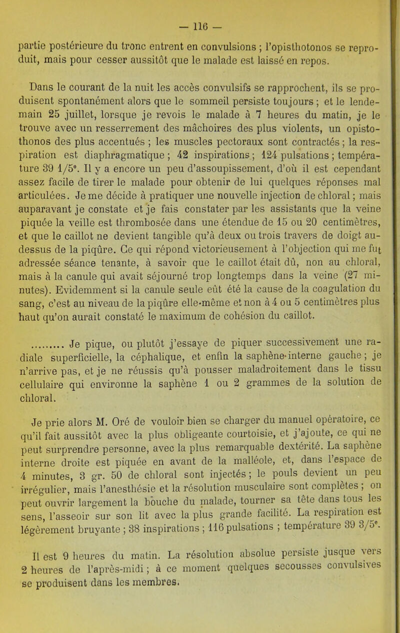 partie postérieure du tronc entrent en convulsions ; l’opisthotonos se repro- duit, mais pour cesser aussitôt que le malade est laissé en repos. Dans le courant de la nuit les accès convulsifs se rapprochent, ils se pro- duisent spontanément alors que le sommeil persiste toujours ; et le lende- main 25 juillet, lorsque je revois le malade à 7 heures du matin, je le trouve avec un resserrement des mâchoires des plus violents, un opisto- thonos des plus accentués ; les muscles pectoraux sont contractés ; la res- piration est diaphragmatique; 42 inspirations; 124 pulsations ; tempéra- ture 39 1/5°. Il y a encore un peu d’assoupissement, d’où il est cependant assez facile de tirer le malade pour obtenir de lui quelques réponses mal articulées. Je me décide à pratiquer une nouvelle injection de chloral ; mais auparavant je constate et je fais constater par les assistants que la veine piquée la veille est thrombosée dans une étendue de 15 ou 20 centimètres, et que le caillot ne devient tangible qu’à deux ou trois travers de doigt au- dessus de la piqûre. Ce qui répond victorieusement à l’objection qui me fut adressée séance tenante, à savoir que le caillot était dû, non au chloral, mais à la canule qui avait séjourné trop longtemps dans la veine (27 mi- nutes). Evidemment si la canule seule eût été la cause de la coagulation du sang, c’est au niveau de la piqûre elle*même et non à 4 ou 5 centimètres plus haut qu’on aurait constaté le maximum de cohésion du caillot. Je pique, ou plutôt j’essaye de piquer successivement une ra- diale superficielle, la céphalique, et enfin la saphène*interne gauche; je n’arrive pas, et je ne réussis qu’à pousser maladroitement dans le tissu cellulaire qui environne la saphène 1 ou 2 grammes de la solution de chloral. Je prie alors M. Oré de vouloir bien se charger du manuel opératoire, ce qu’il fait aussitôt avec la plus obligeante courtoisie, et j’ajoute, ce qui ne peut surprendre personne, avec la plus remarquable dextérité. La saphène interne droite est piquée en avant de la malléole, et, dans l’espace de 4 minutes, 3 gr. 50 de chloral sont injectés ; le pouls devient un peu irrégulier, mais l’anesthésie et la résolution musculaire sont complètes ; on peut ouvrir largement la bouche du nialade, tourner sa tète dans tous les sens, l’asseoir sur son lit avec la plus grande facilité. La respiration est légèrement bruyante ; 38 inspirations; 116pulsations ; température 39 3/5 . Il est 9 heures du matin. La résolution absolue persiste jusque \ei& 2 heures de l’après-midi ; à ce moment quelques secousses coiv\ ulsi\ es se produisent dans les membres.