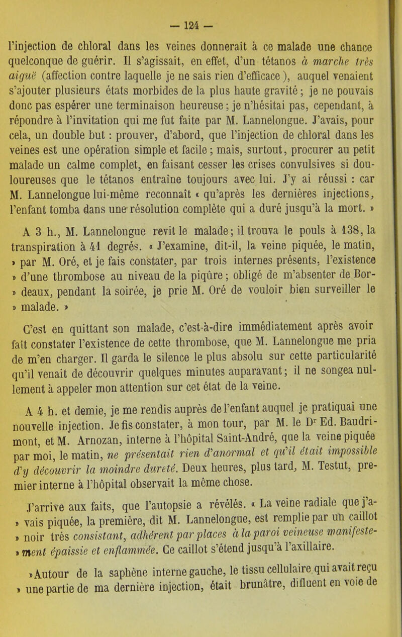 l’injection de chloral dans les veines donnerait à ce malade une chance quelconque de guérir. Il s’agissait, en effet, d’un tétanos à marche très aiguë (affection contre laquelle je ne sais rien d’efficace ), auquel venaient s’ajouter plusieurs états morbides de la plus haute gravité ; je ne pouvais donc pas espérer une terminaison heureuse ; je n’hésitai pas, cependant, à répondre à l’invitation qui me fut faite par M. Lannelongue. J’avais, pour cela, un double but : prouver, d’abord, que l’injection de chloral dans les veines est une opération simple et facile ; mais, surtout, procurer au petit malade un calme complet, en faisant cesser les crises convulsives si dou- loureuses que le tétanos entraîne toujours avec lui. J’y ai réussi : car M. Lannelongue lui-même reconnaît * qu’après les dernières injections, l’enfant tomba dans une-résolution complète qui a duré jusqu’à la mort. » A 3 h., M. Lannelongue revit le malade; il trouva le pouls à 138, la transpiration à 41 degrés. « J’examine, dit-il, la veine piquée, le matin, » par M. Oré, et je fais constater, par trois internes présents, l’existence * d’une thrombose au niveau de la piqûre ; obligé de m’absenter de Bor- » deaux, pendant la soirée, je prie M. Oré de vouloir bien surveiller le » malade. » C’est en quittant son malade, c’est-à-dire immédiatement après avoir fait constater l’existence de cette thrombose, que M. Lannelongue me pria de m’en charger. Il garda le silence le plus absolu sur cette particularité qu’il venait de découvrir quelques minutes auparavant ; il ne songea nul- lement à appeler mon attention sur cet état de la veine. A 4 h. et demie, je me rendis auprès de l’enfant auquel je pratiquai une nouvelle injection. Je fis constater, à mon tour, par M. le DrEd. Baudn- mont, et M. Arnozan, interne à l’hôpital Saint-André, que la veine piquée par moi, le matin, ne présentait rien d’anormal et qu'il était impossible dy découvrir la moindre dureté. Deux heures, plus tard, 3\I. Testut, pre- mier interne à l’hôpital observait la même chose. J’arrive aux faits, que l’autopsie a révélés. « La veine radiale que j a- » vais piquée, la première, dit M. Lannelongue, est remplie par un caillot » noir très consistant, adhérent par places à la paroi veineuse wanifeste- » ment épaissie et enflammée. Ce caillot s’étend jusqu à 1 axillaire. «Autour de la saphène interne gauche, le tissu cellulaire qui avait reçu » une partie de ma dernière injection, était brunâtre, difiuent en voie e