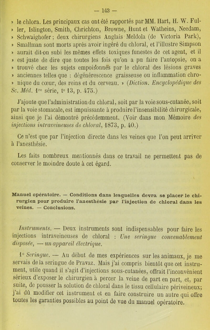 » le chlora. Les principaux cas ont été rapportés par MM. Hart, H. W. Ful- » 1er, Islington, Smith, Chrichton, Browne, Hunt et Watheins, Needam, » SchWaighofer ; deux chirurgiens Anglais Meldola (de Victoria Park), » Smallman sont morts après avoir ingéré du chloral, et l’illustre Simpson » aurait dit-on subi les mêmes effets toxiques funestes de cet agent, et il » est juste de dire que toutes les fois qu’on a pu faire l’aulopsie, on a x trouvé chez les sujets empoisonnes par le chloral des lésions graves » anciennes telles que : dégénérescence graisseuse ou inflammation chro- » nique du cœur, des reins et du cerveau. » {Diction. Encyclopédique des Sc. Méd. Ire série, te 13, p. 475.) J’ajoute que l’administration du chloral, soit par la voie sous-cutanée, soit par la voie stomacale, est impuissante à produire l’insensibilité chirurgicale, ainsi que je l’ai démontré précédemment. (Voir dans mon Mémoire des injections intraveineuses de chloral, 1873, p. 40.) Ce n’est que par l’injection directe dans les veines que l’on peut arriver à l’anesthésie. Les faits nombreux mentionnés dans ce travail ne permettent pas de conserver le moindre doute à cet égard. \ Manuel opératoire. — Conditions dans lesquelles devra se placer le chi- rurgien pour produire l’anesthésie par l’injection de chloral dans les veines. — Conclusions. Instruments. — Deux instruments sont indispensables pour faire les injections intraveineuses de chloral : Une seringue convenablement disposée, — un appareil électrique. 1° Seringue. — Au début de mes expériences sur les animaux, je me servais delà seringue de Pravaz. Mais j’ai compris bientôt que cet instru- ment, utile quand il s’agit d’injections sous-cutanées, offrait l’inconvénient sérieux d’exposer le chirurgien à percer la veine de part en part, et, par suite, de pousser la solution de chloral dans le tissu cellulaire périveineux; j ai dû modifier cet instrument et en faire construire un autre qui offre toutes les garanties possibles au point de vue du manuel opératoire.