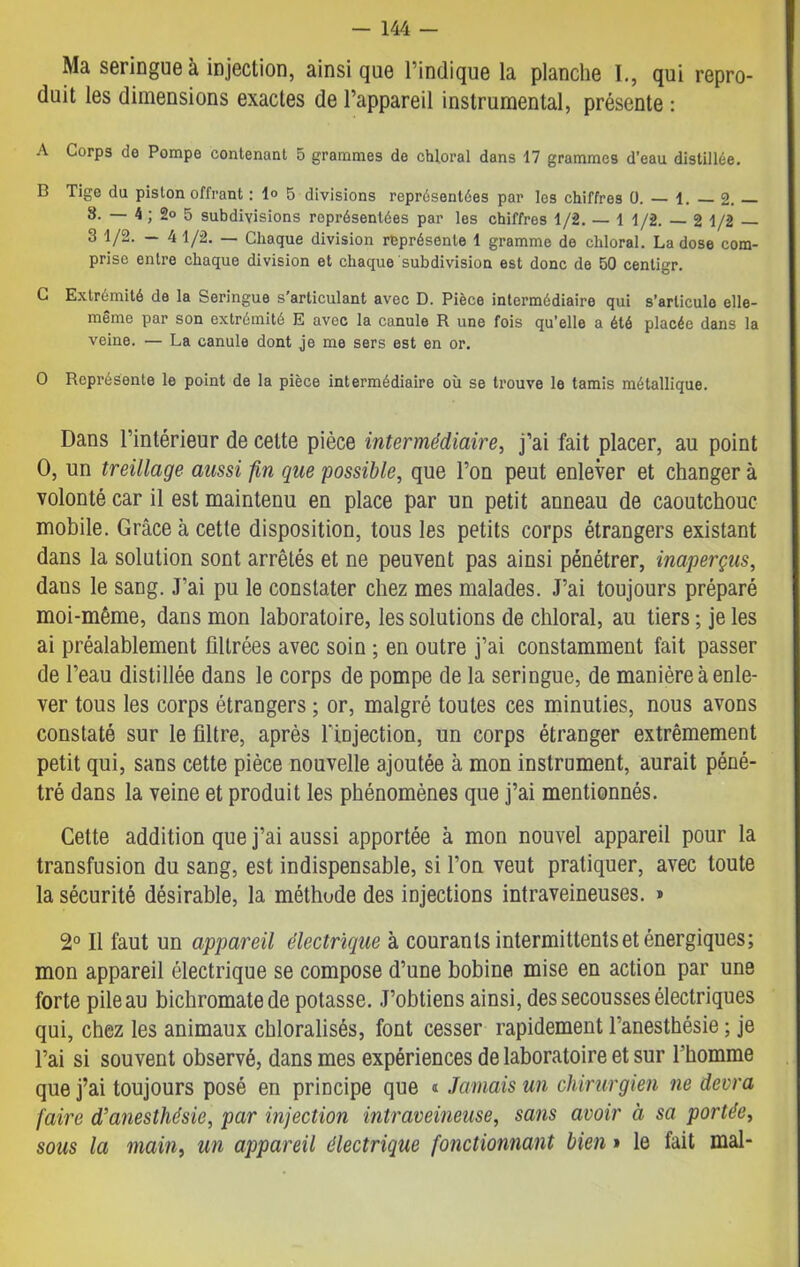Ma seringue à injection, ainsique l’indique la planche I., qui repro- duit les dimensions exactes de l’appareil instrumental, présente : A Corps do Pompe contenant 5 grammes de chloral dans 17 grammes d’eau distillée. B Tige du piston offrant : 1» 5 divisions représentées par les chiffres 0. — 1. — 2. — 8. — 4 ; 2° 5 subdivisions représentées par les chiffres 1/2. — 1 1/2. — 2 1/2 — 3 1/2. — 4 1/2. — Chaque division représente 1 gramme de chloral. La dose com- prise entre chaque division et chaque subdivision est donc de 50 centigr. C Extrémité de la Seringue s'articulant avec D. Pièce intermédiaire qui s’articule elle- même par son extrémité E avec la canule R une fois qu’elle a été placée dans la veine. — La canule dont je me sers est en or. O Représente le point de la pièce intermédiaire où se trouve le tamis métallique. Dans l’intérieur de cette pièce intermédiaire, j’ai fait placer, au point O, un treillage aussi fin que possible, que l’on peut enlever et changer à volonté car il est maintenu en place par un petit anneau de caoutchouc mobile. Grâce à cette disposition, tous les petits corps étrangers existant dans la solution sont arrêtés et ne peuvent pas ainsi pénétrer, inaperçus, dans le sang. J’ai pu le constater chez mes malades. J’ai toujours préparé moi-même, dans mon laboratoire, les solutions de chloral, au tiers ; je les ai préalablement filtrées avec soin ; en outre j’ai constamment fait passer de l’eau distillée dans le corps de pompe de la seringue, de manière à enle- ver tous les corps étrangers ; or, malgré toutes ces minuties, nous avons constaté sur le filtre, après l’injection, un corps étranger extrêmement petit qui, sans cette pièce nouvelle ajoutée à mon instrument, aurait péné- tré dans la veine et produit les phénomènes que j’ai mentionnés. Cette addition que j’ai aussi apportée à mon nouvel appareil pour la transfusion du sang, est indispensable, si l’on veut pratiquer, avec toute la sécurité désirable, la méthode des injections intraveineuses. » 2° Il faut un appareil électrique à courants intermittents et énergiques; mon appareil électrique se compose d’une bobine mise en action par une forte pile au bichromate de potasse. J’obtiens ainsi, des secousses électriques qui, chez les animaux chloralisés, font cesser rapidement l’anesthésie ; je l’ai si souvent observé, dans mes expériences de laboratoire et sur l’homme que j’ai toujours posé en principe que « Jamais un chirurgien ne devra faire d’anesthésie, par injection intraveineuse, sans avoir à sa portée, sous la main, un appareil électrique fonctionnant bien » le fait mal-