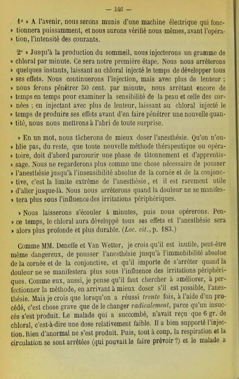 — 14G - 4° » A l’avenir, nous serons munis d’une machine électrique qui fonc- » tionnera puissamment, et nous aurons vérifié nous mêmes, avant l’opéra- » tion, l’intensité des courants. 2° » Jusqu’à la production du sommeil, nous injecterons un gramme de » chloral par minute. Ce sera notre première étape. Nous nous arrêterons » quelques instants, laissant au chloral injecté le temps de développer tous » ses effets. Nous continuerons l’injection, mais avec plus de lenteur ; » nous ferons pénétrer 50 cent, par minute, nous arrêtant encore de » temps en temps pour examiner la sensibilité de la peau et celle des cor- » nées ; en injectant avec plus de lenteur, laissant au chloral injecté le » temps de produire ses effets avant d’en faire pénétrer une nouvelle quan- » tité, nous nous mettrons à l’abri de toute surprise. » En un mot, nous tâcherons de mieux doser l’anesthésie. Qu’on n’ou- > blie pas, du reste, que toute nouvelle méthode thérapeutique ou opéra- » toire, doit d’abord parcourir une phase de tâtonnement et d’apprentis- » sage. Nous ne regarderons plus comme une chose nécessaire de pousser » l’anesthésie jusqu’à l’insensibilité absolue de la cornée et de la conjonc- » tive, c’est la limite extrême de l’anesthésie, et il est rarement utile » d’aller jusque-là. Nous nous arrêterons quand la douleur ne se manifes- » tera plus sous l’influence des irritations périphériques. » Nous laisserons s’écouler 4 minutes, puis nous opérerons. Pen- » ce temps, le chloral aura développé tous ses effets et l’anesthésie sera » alors plus profonde et plus durable. (.Loc. cit., p. 183.) Comme MM. Deneffe et Van Wetter, je crois qu’il est inutile, peut-être même dangereux, de pousser l’anesthésie jusqu’à l'immobibilité absolue de la cornée et de la conjonctive, et qu’il importe de s’arrêter quand la douleur ne se manifestera plus sous l’influence des irritations périphéri- ques. Comme eux, aussi, je pense qu’il faut chercher à améliorer, à per- fectionner la méthode, en arrivant à mieux doser s’il est possible, l’anes- thésie. Mais je crois que lorsqu’on a réussi trente fois, à l’aide d’un pro- cédé, c’est chose grave que de le changer radicalement, parce qu’un insuc- cès s’est produit. Le malade qui a succombé, n’avait reçu que 6 gr. de chloral, c’est-à-dire une dose relativement faible. Il a bien supporté 1 injec- tion. Rien d’anormal ne s’est produit. Puis, tout à coup, la respiration et la circulation se sont arrêtées (qui pouvait le faire prévoir ?) et le malade a