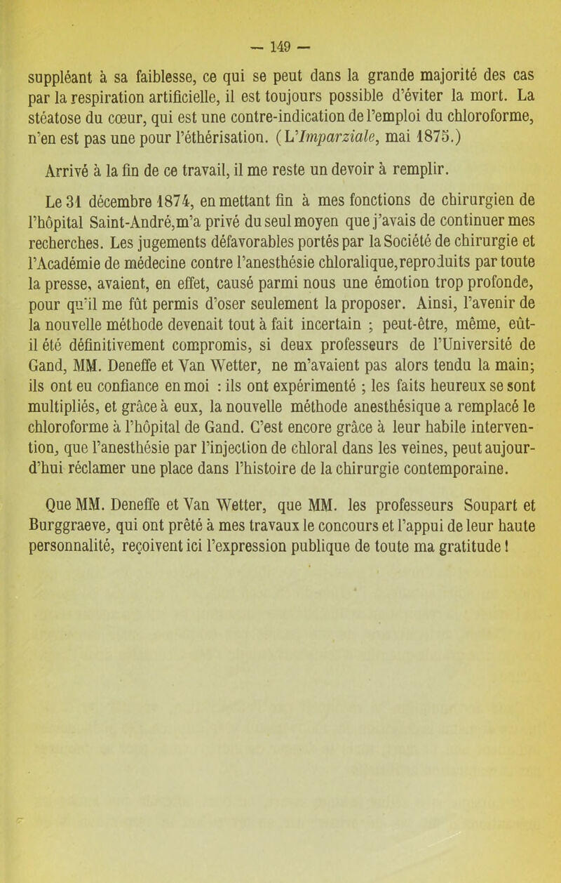 suppléant à sa faiblesse, ce qui se peut dans la grande majorité des cas par la respiration artificielle, il est toujours possible d’éviter la mort. La stéatose du cœur, qui est une contre-indication de l’emploi du chloroforme, n’en est pas une pour l’éthérisation. ( L'Imparziale, mai 1875.) Arrivé à la fin de ce travail, il me reste un devoir à remplir. Le 31 décembre 1874, en mettant fin à mes fonctions de chirurgien de l’hôpital Saint-André,m’a privé du seul moyen que j’avais de continuer mes recherches. Les jugements défavorables portés par la Société de chirurgie et l’Académie de médecine contre l’anesthésie chloralique,reproduits par toute la presse, avaient, en effet, causé parmi nous une émotion trop profonde, pour qu’il me fût permis d’oser seulement la proposer. Ainsi, l’avenir de la nouvelle méthode devenait tout à fait incertain ; peut-être, même, eût- il été définitivement compromis, si deux professeurs de l’Université de Gand, MM. Deneffe et Van Wetter, ne m’avaient pas alors tendu la main; ils ont eu confiance en moi : ils ont expérimenté ; les faits heureux se sont multipliés, et grâce à eux, la nouvelle méthode anesthésique a remplacé le chloroforme à l’hôpital de Gand. C’est encore grâce à leur habile interven- tion, que l’anesthésie par l’injection de chloral dans les veines, peut aujour- d’hui réclamer une place dans l’histoire de la chirurgie contemporaine. Que MM. Deneffe et Van Wetter, que MM. les professeurs Soupart et Burggraeve, qui ont prêté à mes travaux le concours et l’appui de leur haute personnalité, reçoivent ici l’expression publique de toute ma gratitude 1