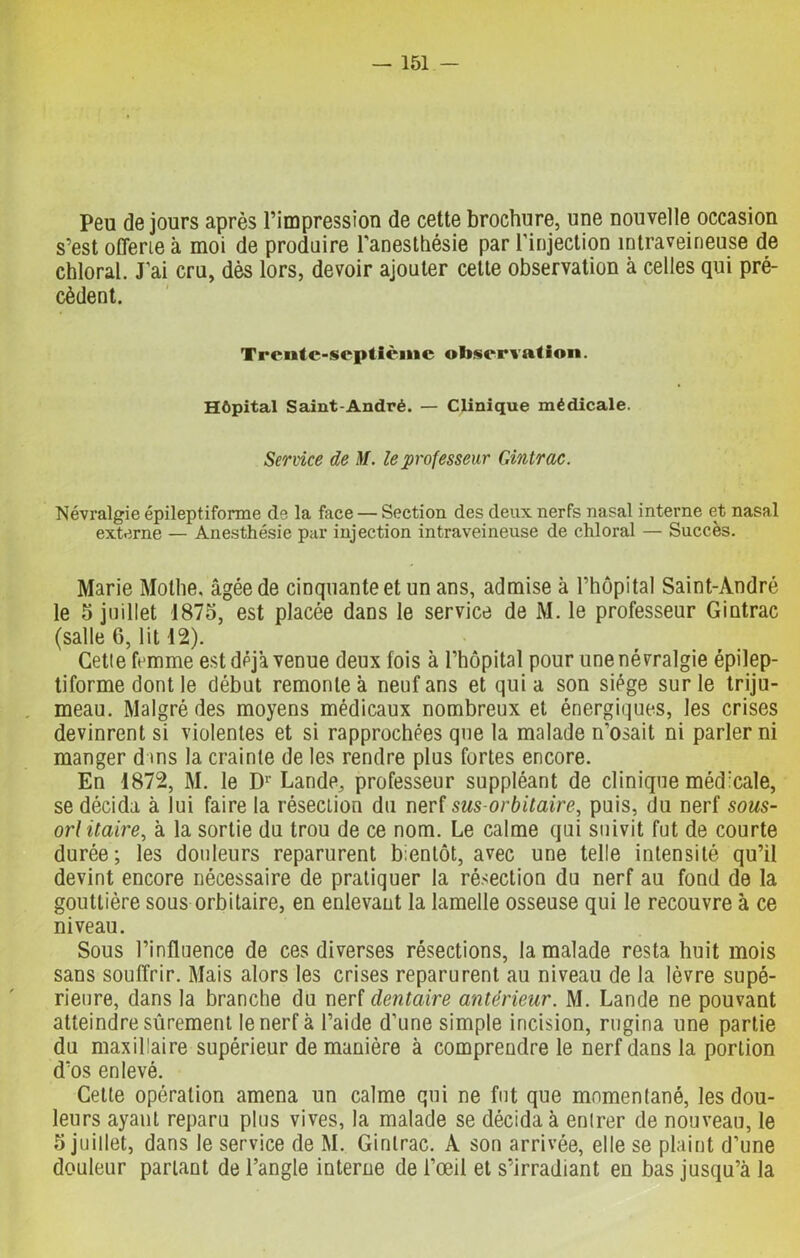 Peu de jours après l’impression de cette brochure, une nouvelle occasion s’est offerte à moi de produire l'anesthésie par l’injection intraveineuse de chloral. J’ai cru, dès lors, devoir ajouter cette observation à celles qui pré- cèdent. Trente-septième observation. Hôpital Saint-André. — Clinique médicale. Service de M. le professeur Gintrac. Névralgie épileptiforme de la face — Section des deux nerfs nasal interne et nasal externe — Anesthésie par injection intraveineuse de chloral — Succès. Marie Mothe, âgée de cinquante et un ans, admise à l’hôpital Saint-André le 5 juillet 1875, est placée dans le service de M. le professeur Gintrac (salle 6, lit 12). Getie femme est déjà venue deux fois à l’hôpital pour une névralgie épilep- tiforme dont le début remonte à neuf ans et quia son siège sur le triju- meau. Malgré des moyens médicaux nombreux et énergiques, les crises devinrent si violentes et si rapprochées que la malade n’osait ni parler ni manger d ms la crainte de les rendre plus fortes encore. En 1872, M. le Dr Lande, professeur suppléant de clinique médicale, se décida à lui faire la réseelion du nerf sus-orbitaire, puis, du nerf sous- orl itaire, à la sortie du trou de ce nom. Le calme qui suivit fut de courte durée; les douleurs reparurent bientôt, avec une telle intensité qu’il devint encore nécessaire de pratiquer la résection du nerf au fond de la gouttière sous orbitaire, en enlevaut la lamelle osseuse qui le recouvre à ce niveau. Sous l’influence de ces diverses résections, la malade resta huit mois sans souffrir. Mais alors les crises reparurent au niveau de la lèvre supé- rieure, dans la branche du nerf dentaire antérieur. M. Lande ne pouvant atteindre sûrement le nerf à l’aide d’une simple incision, rugina une partie du maxillaire supérieur de manière à comprendre le nerf dans la portion d’os enlevé. Cette opération amena un calme qui ne fut que momentané, les dou- leurs ayant reparu plus vives, la malade se décida à enlrer de nouveau, le 5 juillet, dans le service de M. Gintrac. A son arrivée, elle se plaint d’une douleur parlant de l’angle interne de l’œil et s’irradiant en bas jusqu’à la