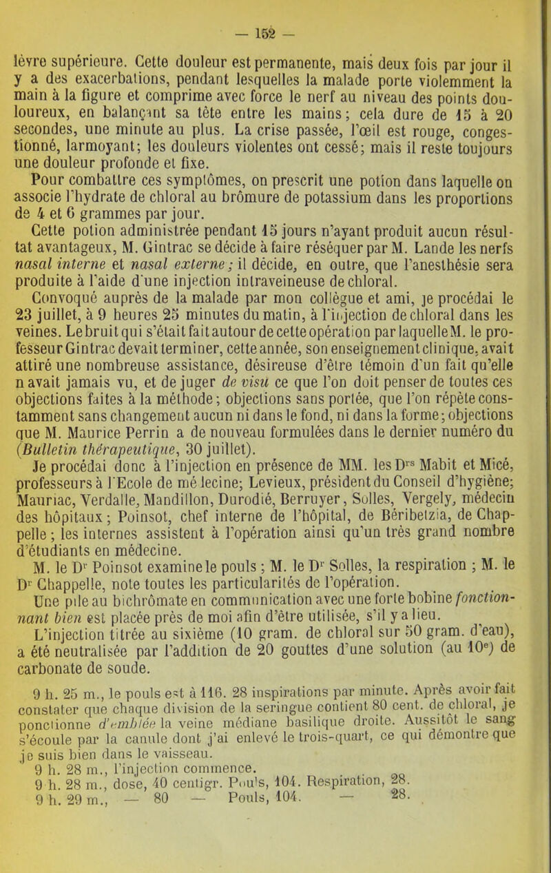 lèvre supérieure. Cette douleur est permanente, mais deux fois par jour il y a des exacerbations, pendant lesquelles la malade porte violemment la main à la figure et comprime avec force le nerf au niveau des points dou- loureux, en balançant sa tète entre les mains; cela dure de 15 à 20 secondes, une minute au plus. La crise passée, l’œil est rouge, conges- tionné, larmoyant; les douleurs violentes ont cessé; mais il reste toujours une douleur profonde et fixe. Pour combattre ces symptômes, on prescrit une potion dans laquelle on associe l’hydrate de chloral au bromure de potassium dans les proportions de 4 et G grammes par jour. Cette potion administrée pendant 15 jours n’ayant produit aucun résul- tat avantageux, M. Gintrac se décide à faire réséquer par M. Lande les nerfs nasal interne et nasal externe ; il décide, en outre, que l’anesthésie sera produite à l’aide d'une injection intraveineuse de chloral. Convoqué auprès de la malade par mon collègue et ami, je procédai le 23 juillet, à 9 heures 25 minutes du matin, à l'injection de chloral dans les veines. Lebruitqui s’étailfaitautourdecetteopération par laquelleM. le pro- fesseur Gintrac devait terminer, celte année, son enseignement clinique, avait attiré une nombreuse assistance, désireuse d’êlre témoin d’un fait qu’elle n avait jamais vu, et déjuger de visu ce que l’on doit penser de toutes ces objections faites à la méthode; objections sans portée, que l’on répète cons- tamment sans changement aucun ni dans le fond, ni dans la forme ; objections que M. Maurice Perrin a de nouveau formulées dans le dernier numéro du (Bulletin thérapeutique, 30 juillet). Je procédai donc à l’injection en présence de MM. lesDrs Mabit et Micé, professeurs à l'Ecole de mélecine; Levieux, président du Conseil d’hygiène; Mauriac, Yerdalle, Mandillon, Durodié, Berruyer, Solles,_ Yergely, médecin des hôpitaux; Poinsot, chef interne de l’hôpital, de Béribetzia, de Chap- pelle ; les internes assistent à l’opération ainsi qu’un très grand nombre d’étudiants en médecine. M. le Dr Poinsot examine le pouls ; M. le D1 Selles, la respiration ; M. le Dr Chappelle, note toutes les particularités de l’opération. Une pile au bichromate en communication avec une forte bobine fonction- nant bien est placée près de moi afin d’être utilisée, s’il y a lieu. L’injection titrée au sixième (10 gram. de chloral sur 50 gram. d eau), a été neutralisée par l’addition de 20 gouttes d’une solution (au 10e) de carbonate de soude. 9 h. 25 m., le pouls est à 116. 28 inspirations par minute. Après avoir fait constater que chaque division de la seringue contient 80 cent, de chloral, je pondionne d’emblée la veine médiane basilique droite. Aussitôt le sang s’écoule par la canule dont j’ai enlevé le trois-quart, ce qui démontic que je suis bien dans le vaisseau. 9 h. 28 m., l’injection commence. 9 h. 28 m., dose, 40 cenligr. Pouls, 104. Respiration, 28. 9 h. 29 m., — 80 — Pouls, 104. — 28.