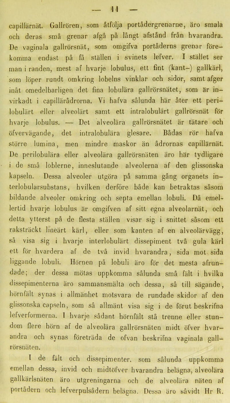 capillärnät, Gallrören, som åtfölja portådergrenarne, äro smala och deras små grenar afgå på långt afstånd från hvarandra. De vaginala gallrörsnät, som omgifva portåderns grenar före- komma endast på få ställen i svinets lefver. I stället ser man i randen, mest af hvarje lobulus, ett fint (kant-) gallkärl, som löper rundt omkring lobelns vinklar och sidor, samt afger inät omedelbarligen det fina lobulära gallrörsnätet, som är in- virkadt i capillärådrorna. Vi hafva sålunda här åter ett peri- lobulärt eller alveolärt samt ett intralobulärt gallrörsnät för hvarje lobulus. — Det alveolära gallrörsnätet är tätare och öfvervägande, det intralobulära glesare. Bådas rör hafva större lumina, men mindre maskor än ådrornas capillärnät. De perilobulära eller alveolära gallrörsnäten äro här tydligare i de små loblerne, inneslutande alveolerna af den glissonska kapseln. Dessa alveoler utgöra på samma gång organets in- terlobularsubstans, hvilken derföre både kan betraktas såsom bildande alveoler omkring och septa emellan lobuli. Då emel- lertid hvarje lobulus är omgifven af sitt egna alveolarnät, och detta ytterst på de flesta ställen visar sig i snittet såsom ett raksträckt lineärt kärl, eller som kanten af en alveolärvägg, så visa sig i hvarje interlobulärt dissepiment två gula kärl ett för hvardera af de två invid hvarandra, sida motvsida liggande lobuli. Hörnen på lobuli äro för det mesta afrun- dade; der dessa mötas uppkomma sålunda små fält i hvilka dissepimenterna äro sammansmälta och dessa, så till sägande, hörnfält synas i allmänhet motsvara de rundade skidor af den glissonska capseln, som så allmänt visa sig i de förut beskrifna lefverformerna. I hvarje sådant hörnTält stå trenne eller stun- dom flere hörn af de alveolära gallrörsnäten midt öfver hvar- andra och synas företräda de ofvan beskrifna vaginala gall- rörsnäten. 1 de fält och dissepimenler. som sålunda uppkomma emellan dessa, invid och midtöfver hvarandra belägna, alveolära gallkärlsnäten äro utgreningarna och de alveolära näten af portådern och lefverpulsådei^n belägna. Dessa äro såvidt Hr R.