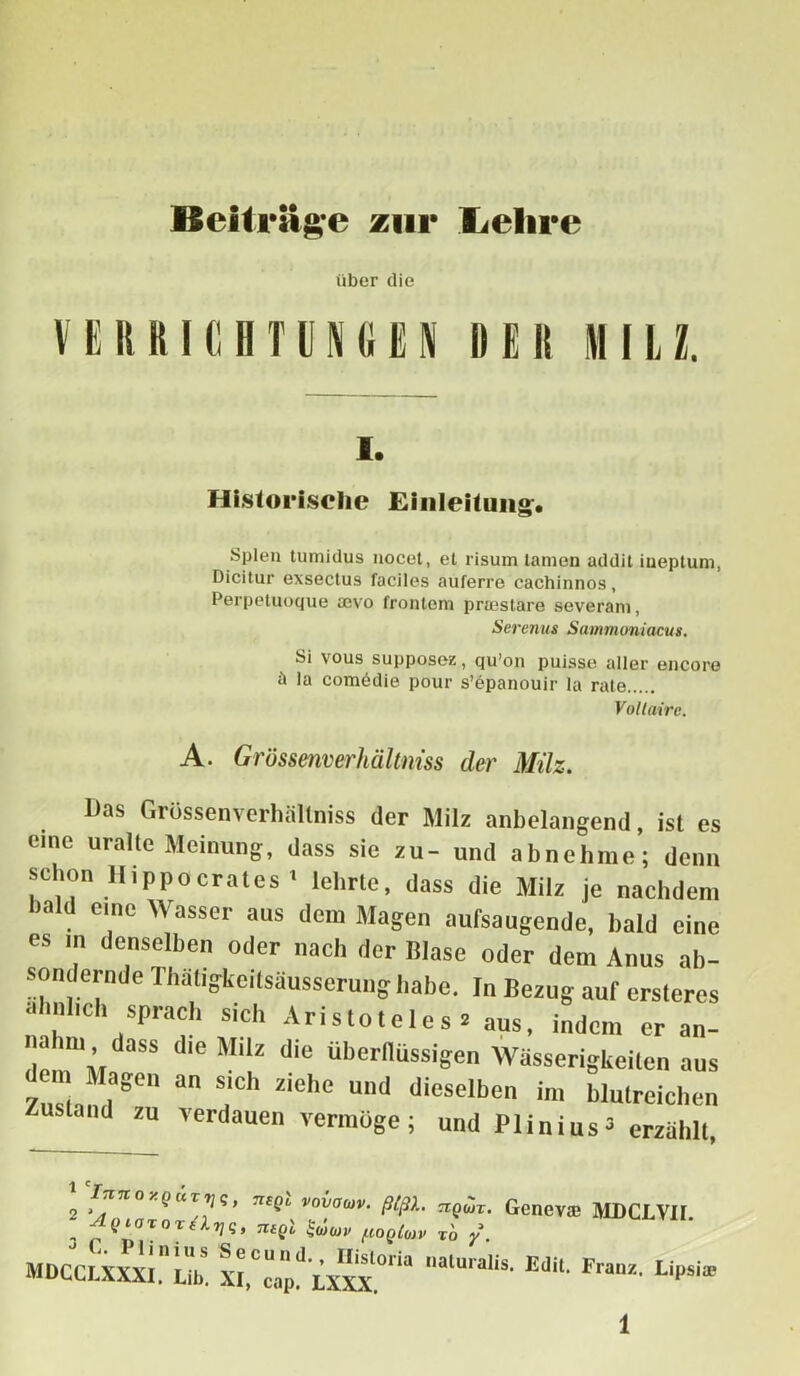 Beiträge zur lielire über die VERRICHTUNGEN RER MILZ. i. Historische Einleitung. Spien tumidus nocet, et risum tarnen addit iueptuni, Dicitur exsectus faciles auferre cachinnos, Perpetuoque acvo frontem pricstare severani, Serenus Sammoniacus. Si vous supposcz, qu’on puisse aller encore la comddie pour s’epanouir la rate Voltaire. A. Grüssenverhältniss der Milz. Das Grüssenverhältniss der Milz anbelangend, ist es eine uralte Meinung, dass sie zu- und abnehme; denn schon llippocrates* lehrte, dass die Milz je nachdem bald eine Wasser aus dem Magen aufsaugende, bald eine es m denselben oder nach der Blase oder dem Anus ab- sondernde Ihatigkeilsäusserung habe. In Bezug auf ersteres ähnlich sprach sich Aristoteles . aus, indem er an- die M'|f d,e überflüssigen Wässerigkeilen aus gen an sich ziehe und dieselben im blutreichen us and zu verdauen vermöge ; und Plinius 3 erzählt, 2 *™noyQUTVS> vovaoiv. ß(ßX. riQur. Genevtß MDCLVII. 3 TliQl poQloiV TO y. MDCCLXXXI. üb. XI,Ccap^LX^VX alU,'alis- Edit‘ Franz- L'Psi*