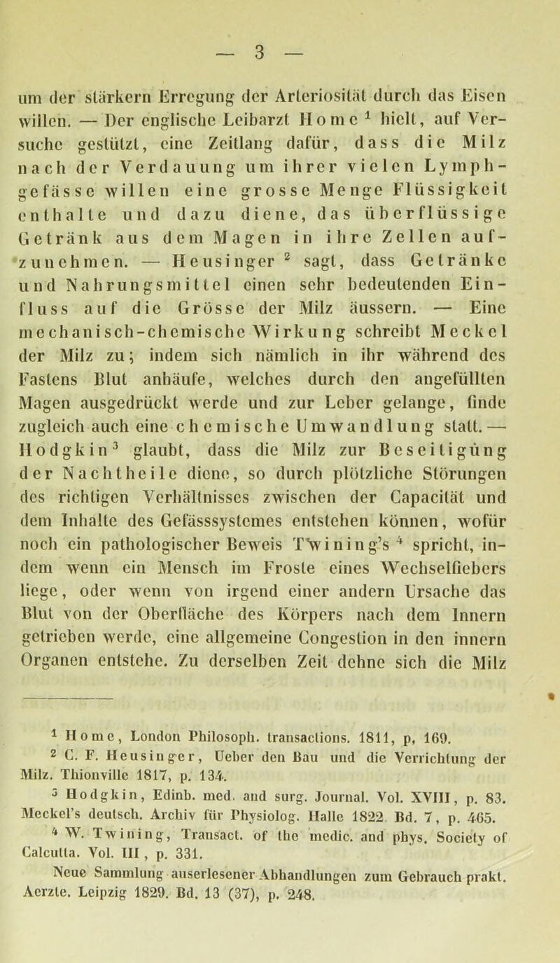 um der starkem Erregung der Arleriosität durch das Eisen willen. — Der englische Leibarzt Home 1 hielt, auf Ver- suche gestützt, eine Zeillang dafür, dass die Milz nach der Verdauung um ihrer vielen L y m p h - ge fasse willen eine grosse Menge Flüssigkeit enthalte und dazu diene, das überflüssige Getränk aus dem Magen in ihre Zellen auf- zunehmen. — Heusinger2 sagt, dass Getränke und Nahrungsmittel einen sehr bedeutenden Ein- fluss auf die Grösse der Milz äussern. — Eine mechanisch-chemische Wirku ng schreibt Meckel der Milz zu; indem sich nämlich in ihr während des Fastens Blut anhäufe, welches durch den angefüllten Magen ausgedrückt werde und zur Leber gelange, finde zugleich auch eine chemische Umwandlung statt. — Hodgkin3 glaubt, dass die Milz zur Beseitigung der Nachtheile diene, so durch plötzliche Störungen des richtigen Verhältnisses zwischen der Capacität und dem Inhalte des Gefässsystcmes entstehen können, wofür noch ein pathologischer Beweis TVining’s4 spricht, in- dem wenn ein Mensch im Froste eines Wcchselfiebcrs liege, oder wenn von irgend einer andern Ursache das Blut von der Oberfläche des Körpers nach dem Innern getrieben werde, eine allgemeine Congeslion in den innern Organen entstehe. Zu derselben Zeit dehne sich die Milz 1 Home, London Philosoph, transactions. 1811, p, 169. 2 C. F. Heusinger, Ueber den Bau und die Verrichtung der Milz. Thionviilc 1817, p. 134. 3 Hodgkin, Edinb. raed. and surg. Journal. Vol. XVIII, p. 83. Meckel’s deutsch. Archiv für Physiolog. Halle 1822. Bd. 7, p. 465. 4 W. Tw in i ng, Transact. of the inedic. and phys, Society of Calcutla. Vol. III , p. 331. Neue Sammlung auserlesener Abhandlungen zum Gebrauch prakt. Aerzle. Leipzig 1829. Bd. 13 (37), p. 248.