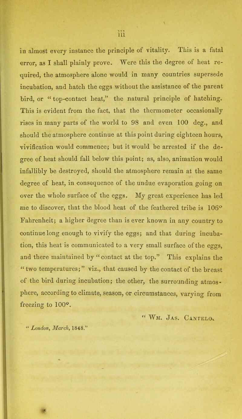 in almost every instance the principle of vitality. This is a fatal error, as I shall plainly prove. Were this the degree of heat re- quired, the atmosphere alone would in many countries supersede incubation, and hatch the eggs without the assistance of the parent bird, or “ top-contact heat,” the natural principle of hatching. This is evident from the fact, that the thermometer occasionally rises in many parts of the world to 98 and even 100 deg., and should the atmosphere continue at this point during eighteen hours, vivification would commence; but it would be arrested if the de- gree of heat should fall below this point; as, also, animation would infallibly be destroyed, should the atmosphere remain at the same degree of heat, in consequence of the undue evaporation going on over the whole surface of the eggs. My great experience has led me to discover, that the blood heat of the feathered tribe is 106° Fahrenheit; a higher degree than is ever known in any country to continue long enough to vivify the eggs; and that during incuba- tion, this heat is communicated to a very small surface of the eggs, and there maintained by “ contact at the top.” This explains the “two temperatures;” viz., that caused by the contact of the breast of the bird during incubation; the other, the surrounding atmos- phere, according to climate, season, or circumstances, varying from freezing to 100Q. “ London, March, 1848.” «* “ Wm. Jas. Cantelo.