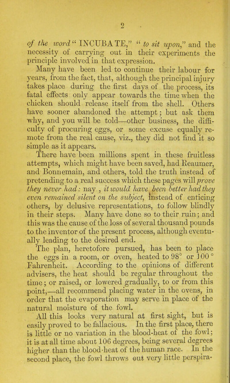 of the word11 INCUBATE,” “ to sit upon,” and the necessity of carrying out in their experiments the principle involved in that expression. Many have been led to continue their labour for years, from the fact, that, although the principal injury takes place during the first days of the process, its fatal effects only appear towards the time when the chicken should release itself from the shell. Others have sooner abandoned the attempt; but ask them why, and you will be told—other business, the diffi- culty of procuring eggs, or some excuse equally re- mote from the real cause, viz., they did not find it so simple as it appears. There have been millions spent in these fruitless attempts, which might have been saved, had Reaumer, and Bomiemain, and others, told the truth instead of pretending to a real success which these pages will prove they never had: nay , it would have been better had they even remained silent on the subject, Instead of enticing others, by delusive representations, to follow blindly in their steps. Many have done so to their ruin; and this was the cause of the loss of several thousand pounds to the inventor of the present process, although eventu- ally leading to the desired end. The plan, heretofore pursued, has been to place the eggs in a room, or oven, heated to 98° or 100 ° Fahrenheit. According to the opinions of different advisers, the heat should be regular throughout the time; or raised, or lowered gradually, to or from this point,—all recommend placing water in the ovens, in order that the evaporation may serve in place of the natural moisture of the fowl. All this looks very natural at first sight, but is easily proved to be fallacious. In the first place, there is little or no variation in the blood-heat of the fowl; it is at all time about 10G degrees, being several degrees higher than the blood-heat of the human race. In the second place, the fowl throws out very little perspira-