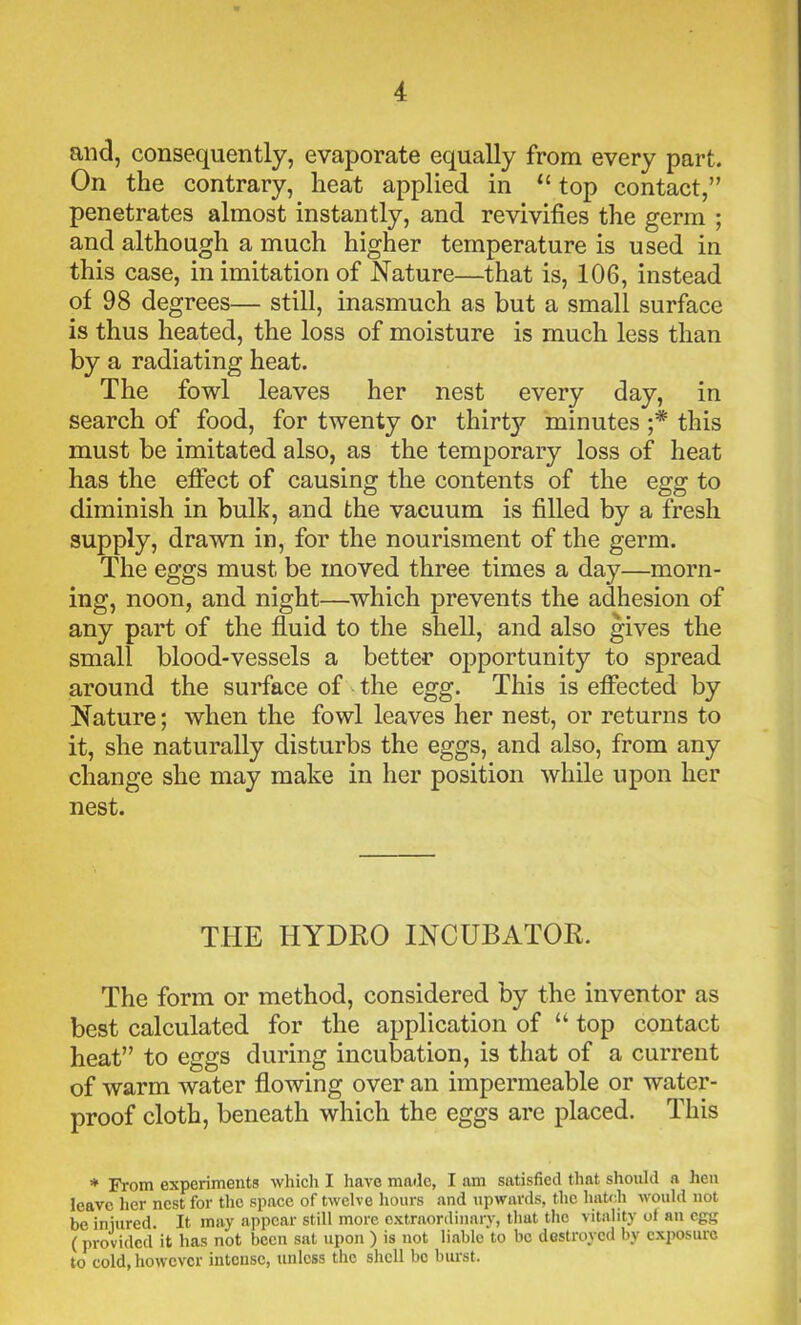 and, consequently, evaporate equally from every part. On the contrary, heat applied in “ top contact,” penetrates almost instantly, and revivifies the germ ; and although a much higher temperature is used in this case, in imitation of Nature—that is, 106, instead of 98 degrees— still, inasmuch as but a small surface is thus heated, the loss of moisture is much less than by a radiating heat. The fowl leaves her nest every day, in search of food, for twenty or thirty minutes ;* this must be imitated also, as the temporary loss of heat has the effect of causing the contents of the egg to diminish in bull?, and the vacuum is filled by a fresh supply, drawn in, for the nourisment of the germ. The eggs must be moved three times a day—morn- ing, noon, and night—which prevents the adhesion of any part of the fluid to the shell, and also gives the small blood-vessels a better opportunity to spread around the surface of the egg. This is effected by Nature; when the fowl leaves her nest, or returns to it, she naturally disturbs the eggs, and also, from any change she may make in her position while upon her nest. THE HYDRO INCUBATOR. The form or method, considered by the inventor as best calculated for the application of “ top contact heat” to eggs during incubation, is that of a current of warm water flowing over an impermeable or water- proof cloth, beneath which the eggs are placed. This * From experiments which I have made, I am satisfied that should a hen leave her nest for the space of twelve hours and upwards, the hatch would not be injured. It may appear still more extraordinary, that the vitality of an egg (provided it has not been sat upon ) is not liable to be destroyed by exposure to cold, however intense, unless the shell bo burst.