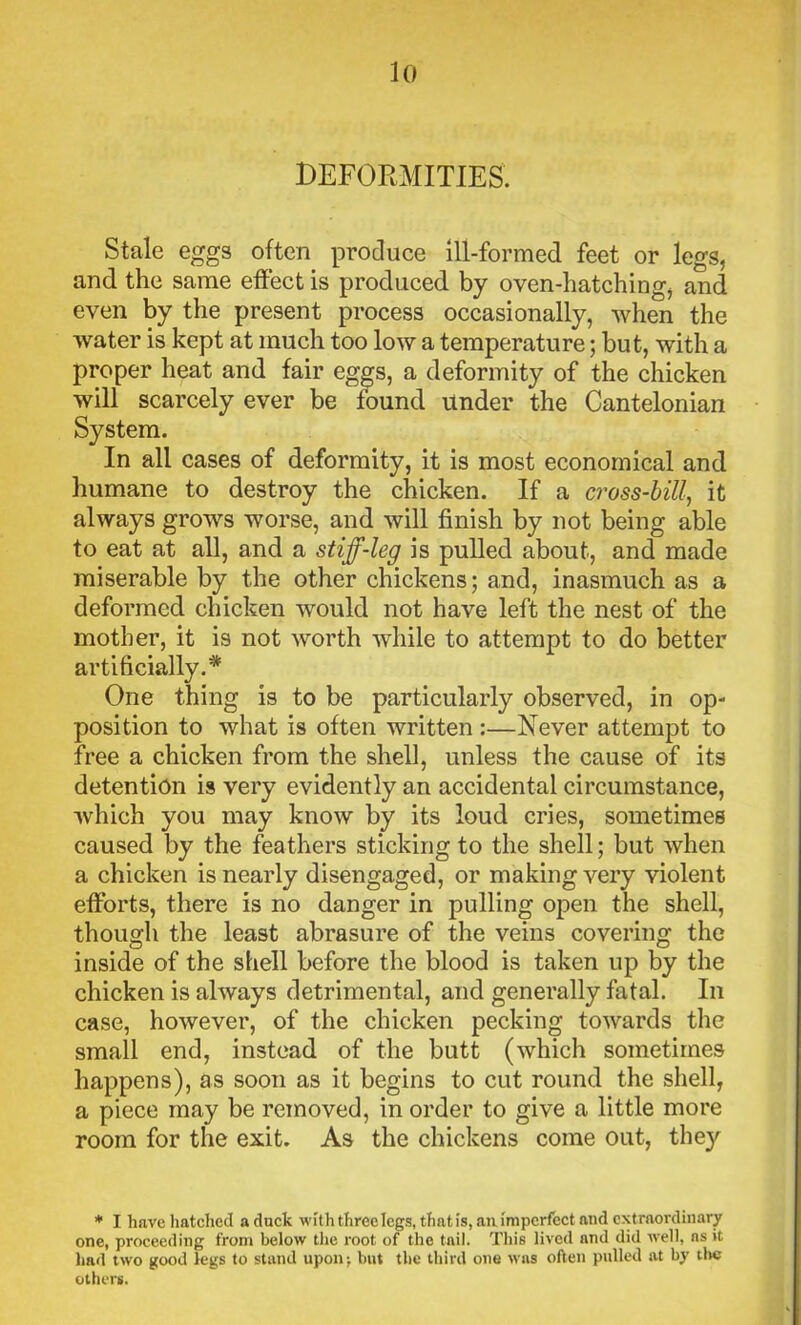 DEFORMITIES. Stale eggs often produce ill-formed feet or legs, and the same effect is produced by oven-hatching, and even by the present process occasionally, when the water is kept at much too low a temperature; but, with a proper heat and fair eggs, a deformity of the chicken will scarcely ever be found under the Cantelonian System. In all cases of deformity, it is most economical and humane to destroy the chicken. If a cross-bill, it always grows worse, and will finish by not being able to eat at all, and a stiff-leg is pulled about, and made miserable by the other chickens; and, inasmuch as a deformed chicken would not have left the nest of the mother, it is not worth while to attempt to do better artificially.* One thing is to be particularly observed, in op- position to what is often written :—Never attempt to free a chicken from the shell, unless the cause of its detention is very evidently an accidental circumstance, which you may know by its loud cries, sometimes caused by the feathers sticking to the shell; but when a chicken is nearly disengaged, or making very violent efforts, there is no danger in pulling open the shell, though the least abrasure of the veins covering the inside of the shell before the blood is taken up by the chicken is always detrimental, and generally fatal. In case, however, of the chicken pecking towards the small end, instead of the butt (which sometimes happens), as soon as it begins to cut round the shell, a piece may be removed, in order to give a little more room for the exit. As the chickens come out, the}' * I have hatched aduck with three legs, that is, an imperfect and extraordinary one, proceeding from below the root of the tail. This lived and did well, as it had two good legs to stand upon; but the third one was often pulled at by the others.