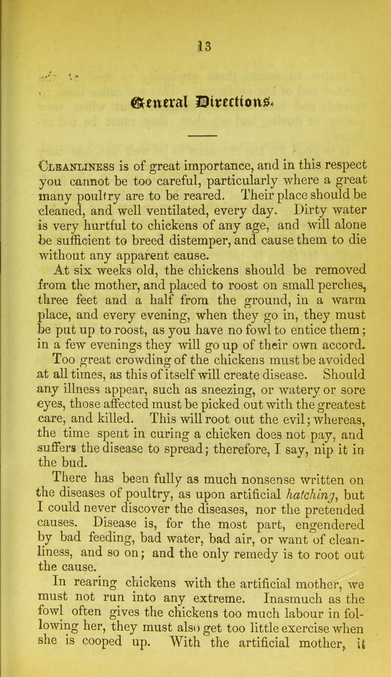 general HEHwct(ott& Cleanliness is of great importance, and in this respect you cannot be too careful, particularly where a great many poultry are to be reared. Their place should be cleaned, and well ventilated, every day. Dirty water is very hurtful to chickens of any age, and will alone be sufficient to breed distemper, and cause them to die without any apparent cause. At six weeks old, the chickens should be removed from the mother, and placed to roost on small perches, three feet and a half from the ground, in a warm place, and every evening, when they go in, they must be put up to roost, as you have no fowl to entice them; in a few evenings they will go up of their own accord. Too great crowding of the chickens must be avoided at all times, as this of itself will create disease. Should any illness appear, such as sneezing, or watery or sore eyes, those affected must be picked out with the greatest care, and killed. This will root out the evil; whereas, the time spent in curing a chicken does not pay, and suffers the disease to spread; therefore, I say, nip it in the bud. There has been fully as much nonsense written on the diseases of poultry, as upon artificial hatching, but I could never discover the diseases, nor the pretended causes. Disease is, for the most part, engendered by bad feeding, bad water, bad air, or want of clean- liness, and so on; and the only remedy is to root out the cause. In rearing chickens with the artificial mother, we must not run into any extreme. Inasmuch as the fowl often gives the chickens too much labour in fol- lowing her, they must also get too little exercise when she is cooped up. With the artificial mother, it