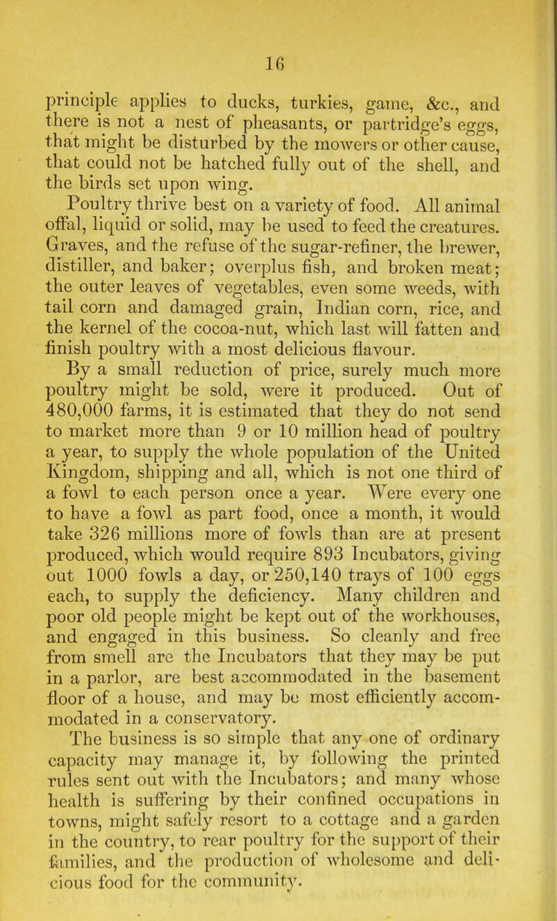 principle applies to ducks, turkies, game, &c., and there is not a nest of pheasants, or partridge’s eggs, that might be disturbed by the mowers or other cause, that could not be hatched fully out of the shell, and the birds set upon wing. Poultry thrive best on a variety of food. All animal offal, liquid or solid, may be used to feed the creatures. Graves, and the refuse of the sugar-refiner, the brewer, distiller, and baker; overplus fish, and broken meat; the outer leaves of vegetables, even some weeds, with tail corn and damaged grain, Indian corn, rice, and the kernel of the cocoa-nut, which last will fatten and finish poultry with a most delicious flavour. By a small reduction of price, surely much more poultry might be sold, were it produced. Out of 480,000 farms, it is estimated that they do not send to market more than 9 or 10 million head of poultry a year, to supply the whole population of the United Kingdom, shipping and all, which is not one third of a fowl to each person once a year. Were every one to have a fowl as part food, once a month, it would take 326 millions more of fowls than are at present produced, which would require 893 Incubators, giving out 1000 fowls a day, or 250,140 trays of 100 eggs each, to supply the deficiency. Many children and poor old people might be kept out of the workhouses, and engaged in this business. So cleanly and free from smell are the Incubators that they may be put in a parlor, are best accommodated in the basement floor of a house, and may be most efficiently accom- modated in a conservatory. The business is so simple that any one of ordinary capacity may manage it, by following the printed rules sent out with the Incubators; and many whose health is suffering by their confined occupations in towns, might safely resort to a cottage and a garden in the country, to rear poultry for the support of their families, and the production of wholesome and deli- cious food for the community.