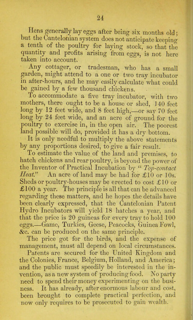 Hens generally lay eggs after being six months old; but the Cantelonian system does not anticipate keeping a tenth of the poultry for laying stock, so that the quantity and profits arising from eggs, is not here taken into account. Any cottager, or tradesman, who has a small garden, might attend to a one or two tray incubator in after-hours, and he may easily calculate what could be gained by a few thousand chickens. To accommodate a five tray incubator, with two mothers, there ought to be a house or shed, 140 feet long by 12 feet wide, and 8 feet high,—or say 70 feet long by 24 feet wide, and an acre of ground for the poultry to exercise in, in the open air. The poorest land possible will do, provided it has a dry bottom. It is only needful to multiply the above statements by any proportions desired, to give a fair result. To estimate the value of the land and premises, to hatch chickens and rear poultry, is beyond the power of the Inventor of Practical Incubation by “ Top-contact Heat.” An acre of land may be had for £10 or 10s. Sheds or poultry-houses may be erected to cost £10 or £100 a year. The principle is all that can be advanced regarding these matters, and he hopes the details have been clearly expressed, that the Cantelonian Patent Hydro Incubators will yield 18 hatches a year, and that the price is 20 guineas for every tray to hold 100 eggs.—Game, Turkies, Geese, Peacocks, Guinea Fowl, &c. can be produced on the same principle. The price got for the birds, and the expense of management, must all depend on local circumstances. Patents are secured for the United Kingdom and the Colonies, France, Belgium, Holland, and America; and the public must speedily be interested in the in- vention, as a new system of producing food. No party need to spend their money experimenting on the busi- ness. It has already, after enormous labour and cost, been brought to complete practical perfection, and now only requires to be prosecuted to gain wealth.