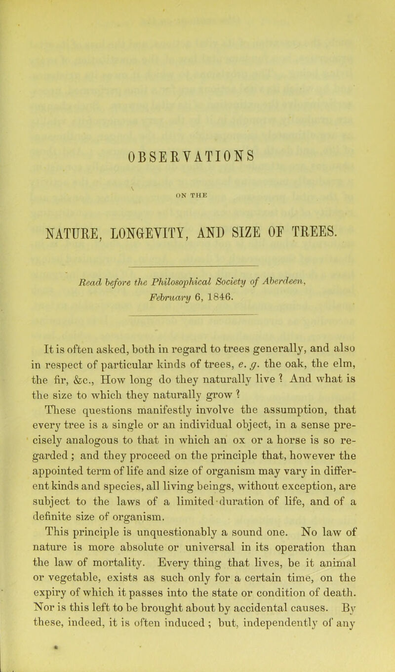 \ ON THE NATURE, LONGEVITY, AND SIZE OE TREES. Read before the Philosophical Society of Aberdeen, February 6, 1846. It is often asked, both in regard to trees generally, and also in respect of particular kinds of trees, e. g. the oak, the elm, the fir, &c., How long do they naturally live \ And what is the size to which they naturally grow ? These questions manifestly involve the assumption, that every tree is a single or an individual object, in a sense pre- cisely analogous to that in which an ox or a horse is so re- garded ; and they proceed on the principle that, however the appointed term of life and size of organism may vary in differ- ent kinds and species, all living beings, without exception, are subject to the laws of a limited duration of life, and of a definite size of organism. This principle is unquestionably a sound one. No law of nature is more absolute or universal in its operation than the law of mortality. Every thing that lives, be it animal or vegetable, exists as such only for a certain time, on the expiry of which it passes into the state or condition of death. Nor is this left to be brought about by accidental causes. By these, indeed, it is often induced ; but, independently of any