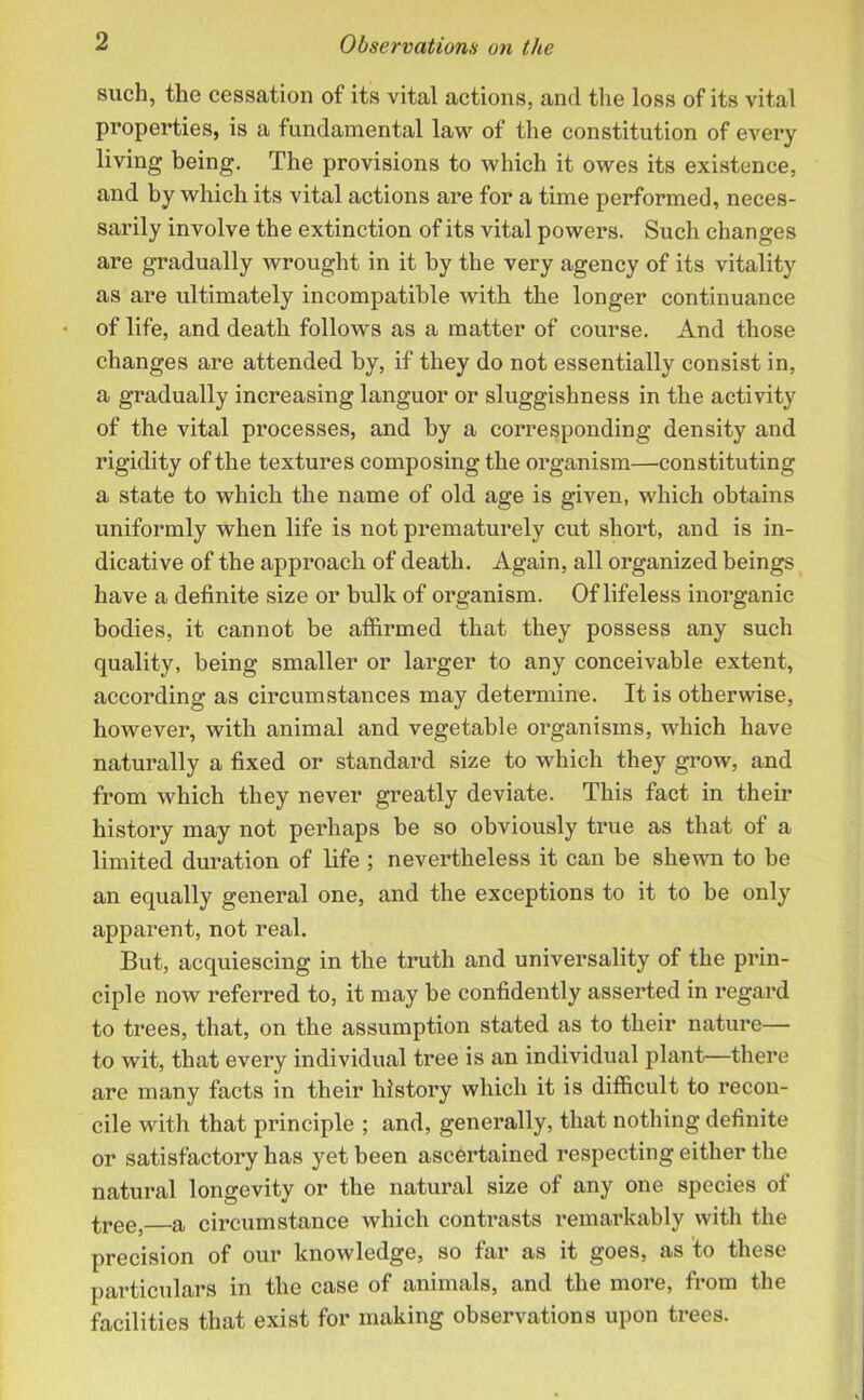 such, the cessation of its vital actions, and the loss of its vital properties, is a fundamental law of the constitution of every living being. The provisions to which it owes its existence, and by which its vital actions are for a time performed, neces- sarily involve the extinction of its vital powers. Such changes are gradually wrought in it by the very agency of its vitality as are ultimately incompatible with the longer continuance of life, and death follows as a matter of course. And those changes are attended by, if they do not essentially consist in, a gradually increasing languor or sluggishness in the activity of the vital processes, and by a corresponding density and rigidity of the textures composing the organism—constituting a state to which the name of old age is given, which obtains uniformly when life is not prematurely cut short, and is in- dicative of the approach of death. Again, all organized beings have a definite size or bulk of organism. Of lifeless inorganic bodies, it cannot be affirmed that they possess any such quality, being smaller or larger to any conceivable extent, according as circumstances may determine. It is otherwise, however, with animal and vegetable organisms, which have naturally a fixed or standard size to which they grow, and from which they never greatly deviate. This fact in their history may not perhaps be so obviously true as that of a limited duration of life ; nevertheless it can be shewn to be an equally general one, and the exceptions to it to be only apparent, not real. But, acquiescing in the truth and universality of the prin- ciple now referred to, it may be confidently asserted in regard to trees, that, on the assumption stated as to their nature— to wit, that every individual tree is an individual plant—there are many facts in their history which it is difficult to recon- cile with that principle ; and, generally, that nothing definite or satisfactory has yet been ascertained respecting either the natural longevity or the natural size of any one species of tree, a circumstance which contrasts remarkably with the precision of our knowledge, so far as it goes, as to these particulars in the case of animals, and the more, from the facilities that exist for making observations upon trees.