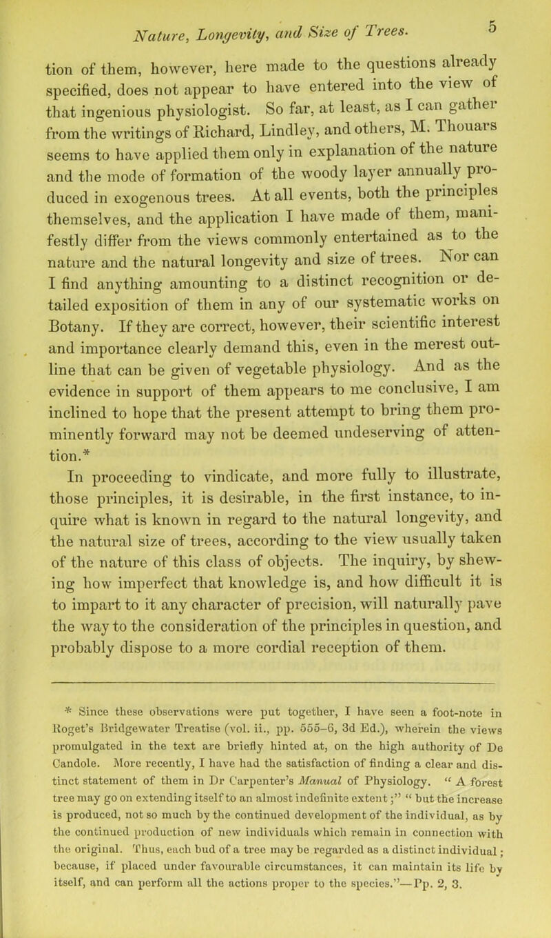 tion of them, however, here made to the questions already specified, does not appear to have entered into the view of that ingenious physiologist. So far, at least, as I can gather from the writings of Richard, Lindley, and others, M. Thouar s seems to have applied them only in explanation of the natuie and the mode of formation of the woody layer annually pro- duced in exogenous trees. At all events, both the principles themselves, and the application I have made of them, mani- festly differ from the views commonly entertained as to the nature and the natural longevity and size of trees. Nor can I find anything amounting to a distinct recognition 01 de- tailed exposition of them in any of our systematic works on Botany. If thev are correct, however, their scientific interest and importance clearly demand this, even in the merest out- line that can be given of vegetable physiology. And as the evidence in support of them appears to me conclusive, I am inclined to hope that the present attempt to bring them pro- minently forward may not he deemed undeserving of atten- tion.* In proceeding to vindicate, and more tully to illustrate, those principles, it is desirable, in the first instance, to in- quire what is known in regard to the natural longevity, and the natural size of trees, according to the view usually taken of the nature of this class of objects. The inquiry, by shew- ing how imperfect that knowledge is, and how difficult it is to impart to it any character of precision, will naturally pave the way to the consideration of the principles in question, and probably dispose to a more cordial reception of them. * Since these observations were put together, I have seen a foot-note in lioget’s Bridgewater Treatise (vol. ii., pp. 555-6, 3d Ed.), wherein the views promulgated in the text are briefly hinted at, on the high authority of De Candole. More recently, I have had the satisfaction of finding a clear and dis- tinct statement of them in Dr Carpenter’s Manual of Physiology. “ A forest tree may go on extending itself to an almost indefinite extent“ but the increase is produced, not so much by the continued development of the individual, as by the continued production of new individuals which remain in connection with the original. Thus, each bud of a tree may he regarded as a distinct individual; because, if placed under favourable circumstances, it can maintain its life by itself, and can perform all the actions proper to the species.”—Pp. 2, 3.