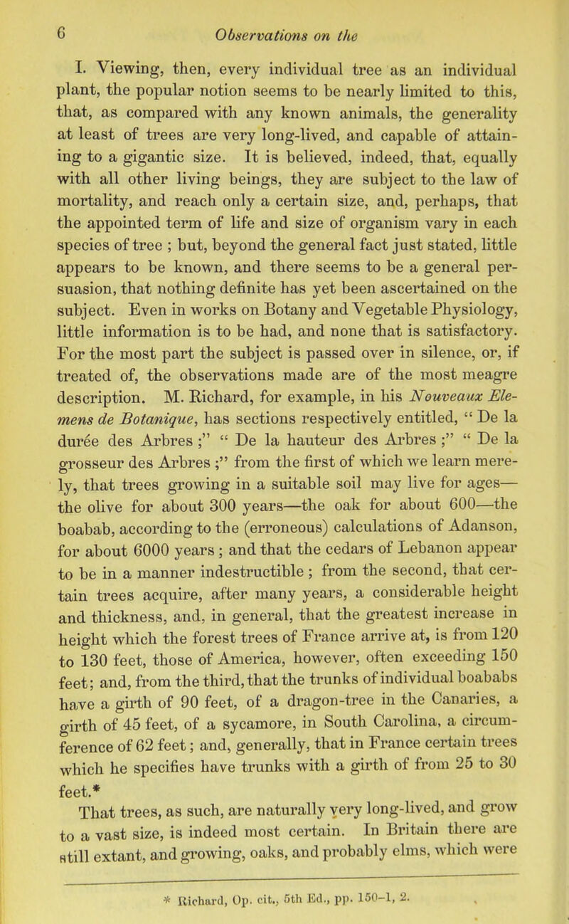 I. Viewing, then, every individual tree as an individual plant, the popular notion seems to be nearly limited to this, that, as compared with any known animals, the generality at least of trees are very long-lived, and capable of attain- ing to a gigantic size. It is believed, indeed, that, equally with all other living beings, they are subject to the law of mortality, and reach only a certain size, and, perhaps, that the appointed term of life and size of organism vary in each species of tree ; but, beyond the general fact just stated, little appears to be known, and there seems to be a general per- suasion, that nothing definite has yet been ascertained on the subject. Even in works on Botany and Vegetable Physiology, little information is to be had, and none that is satisfactory. For the most part the subject is passed over in silence, or, if treated of, the observations made are of the most meagre description. M. Richard, for example, in his Nouveaux Ele- mens de Botanique, has sections respectively entitled, “ De la duree des Arbres “ De la hauteur des Arbres “ De la grosseur des Arbres from the first of which we learn mere- ly, that trees growing in a suitable soil may live for ages— the olive for about 300 years—the oak for about 600—the boabab, according to the (erroneous) calculations of Adanson, for about 6000 years ; and that the cedars of Lebanon appear to be in a manner indestructible; from the second, that cer- tain trees acquire, after many years, a considerable height and thickness, and, in general, that the greatest increase in height which the forest trees of France arrive at, is from 120 to 130 feet, those of America, however, often exceeding 150 feet; and, from the third, that the trunks of individual boababs have a girth of 90 feet, of a dragon-tree in the Canaries, a girth of 45 feet, of a sycamore, in South Carolina, a circum- ference of 62 feet; and, generally, that in France certain trees which he specifies have trunks with a girth of from 25 to 30 feet.* That trees, as such, are naturally very long-lived, and grow to a vast size, is indeed most certain. In Britain there are still extant, and growing, oaks, and probably elms, which were * Richard, Op. cit., 5th Ed., pp. 150 1, 2.