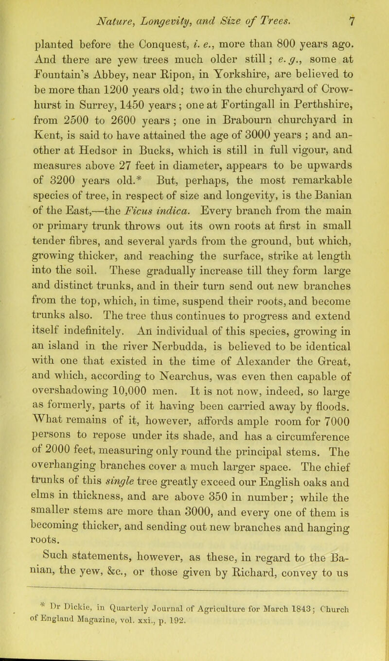 planted before the Conquest, i. e., more than 800 years ago. And there are yew trees much older still; e.g., some at Fountain’s Abbey, near Ripon, in Yorkshire, are believed to be more than 1200 years old; two in the churchyard of Crow- hurst in Surrey, 1450 years; one at Fortingall in Perthshire, from 2500 to 2600 years ; one in Brabourn churchyard in Kent, is said to have attained the age of 3000 years ; and an- other at Hedsor in Bucks, which is still in full vigour, and measures above 27 feet in diameter, appears to be upwards of 3200 years old.* But, perhaps, the most remarkable species of tree, in respect of size and longevity, is the Banian of the East,—the Ficus indica. Every branch from the main or primary trunk throws out its own roots at first in small tender fibres, and several yards from the ground, but which, growing thicker, and reaching the surface, strike at length into the soil. These gradually increase till they form large and distinct trunks, and in their turn send out new branches from the top, which, in time, suspend their roots, and become trunks also. The tree thus continues to progress and extend itself indefinitely. An individual of this species, growing in an island in the river Nerbudda, is believed to be identical with one that existed in the time of Alexander the Great, and which, according to Nearchus, was even then capable of overshadowing 10,000 men. It is not now, indeed, so large as formerly, parts of it having been carried away by floods. What remains of it, however, affords ample room for 7000 persons to repose under its shade, and has a circumference of 2000 feet, measuring only round the principal stems. The overhanging branches cover a much larger space. The chief trunks of this single tree greatly exceed our English oaks and elms in thickness, and are above 350 in number; while the smaller stems are more than 3000, and every one of them is becoming thicker, and sending out new branches and hanging roots. 8uch statements, however, as these, in regard to the Ba- nian, the yew, &c., or those given by Richard, convey to us Dr Dickie, in Quarterly Journal of Agriculture for March 1843; Church of England Magazine, vol. xxi., p. 192.