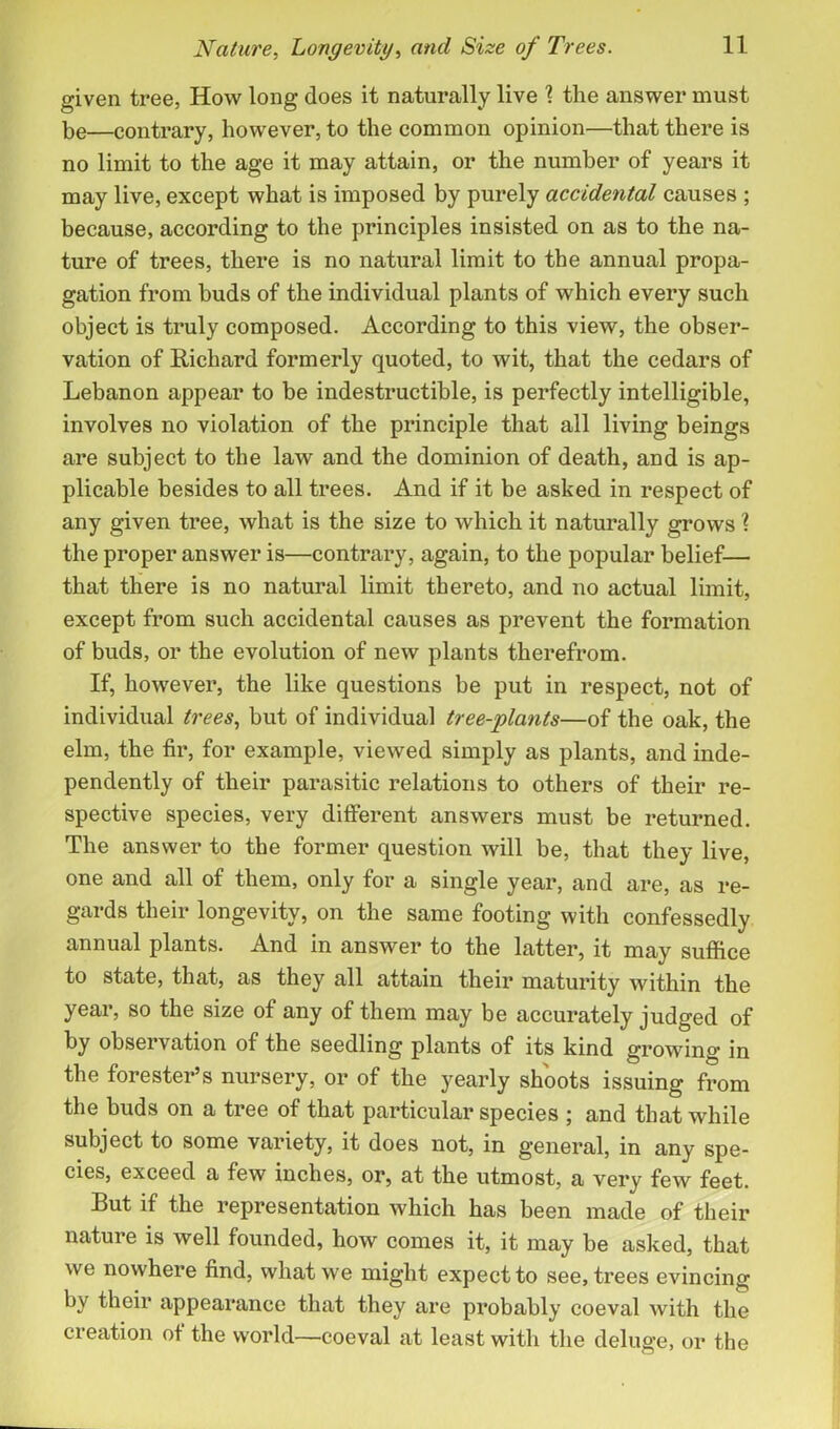 given tree, How long does it naturally live ] the answer must be—contrary, however, to the common opinion—that there is no limit to the age it may attain, or the number of years it may live, except what is imposed by purely accidental causes ; because, according to the principles insisted on as to the na- ture of trees, there is no natural limit to the annual propa- gation from buds of the individual plants of which every such object is truly composed. According to this view, the obser- vation of Richard formerly quoted, to wit, that the cedars of Lebanon appear to be indestructible, is perfectly intelligible, involves no violation of the principle that all living beings are subject to the law and the dominion of death, and is ap- plicable besides to all trees. And if it be asked in respect of any given tree, what is the size to which it naturally grows ? the proper answer is—contrary, again, to the popular belief— that there is no natural limit thereto, and no actual limit, except from such accidental causes as prevent the formation of buds, or the evolution of new plants therefrom. If, however, the like questions be put in respect, not of individual trees, but of individual tree-plants—of the oak, the elm, the fir, for example, viewed simply as plants, and inde- pendently of their parasitic relations to others of their re- spective species, very different answers must be returned. The answer to the former question will be, that they live, one and all of them, only for a single year, and are, as re- gards their longevity, on the same footing with confessedly annual plants. And in answer to the latter, it may suffice to state, that, as they all attain their maturity within the year, so the size of any of them may be accurately judged of by observation of the seedling plants of its kind growing in the forester’s nursery, or of the yearly shoots issuing from the buds on a tree of that particular species ; and that while subject to some variety, it does not, in general, in any spe- cies, exceed a few inches, or, at the utmost, a very few feet. But if the representation which has been made of their nature is well founded, how comes it, it may be asked, that we nowhere find, what we might expect to see, trees evincing by their appearance that they are probably coeval with the creation of the world—coeval at least with the deluge, or the